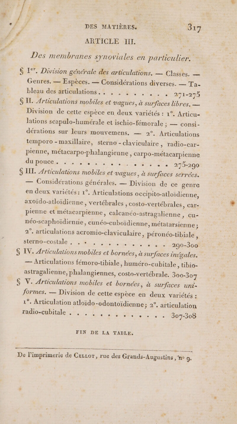 LS DES MATIÈRES 317 ARTICLE II. + Des membranes synoviales en parlculier. $ EL. Division générale des articulations. — Classes. — Genres. — Espèces. — Considérations diverses. — Ta- bleauw def @ticulations,.% 318 2 ,-.: | 271-275 S IL. Articulations mobiles et vagues, à surfaces libres, — Division de cette espèce en deux variétés : 1°. Articu- lations scapulo-humérale et ischio-fémorale ; — consi- dérations sur leurs mouvemens. — 2°, Articulations temporo - maxillaire, sterno - claviculaire » Tadio-car- pienne, métacarpo-phalangienne, carpo-métacarpienne LUN ORE SAR CP Re 275-290 $ IT. Articulations mobiles et vagues, à Surfaces serrées. — Considérations générales. — Division de ce genre en deux variétés : 1°, Articulations Occipito-atloïdienne, axoïdo-atloïdienne, vertébrales y Costo-vertébrales, car- pienne et métacarpienne, calcanéo-astragalienne , cu- néo-scaphoïdienne, cunéo-cuboïdienne, métatarsienne ; 2°”. articulations acromio-claviculaire » péronéo-tibiale, LL EE ON CRE SÉNET RO PRIE M LS 290-360 $ IV. Articulations mobiles et bornées, à surfaces inégales. — Articulations fémoro-tibiale, huméro-cubitale , ibio- astragalienne, phalangiennes, costo-vertébrale. 300-307 $ V. Articulations mobiles et bornées, à surfaces unc- formes. — Division de cette espèce en deux variétés : 1°. Articulation atloïdo-odontoïdienne ; 2°, articulation POSAIT ar re 307-3085 FIN DE LA TABLE, + De l'imprimerie de Cezror, rue des Grands-Augustins , “no 9.