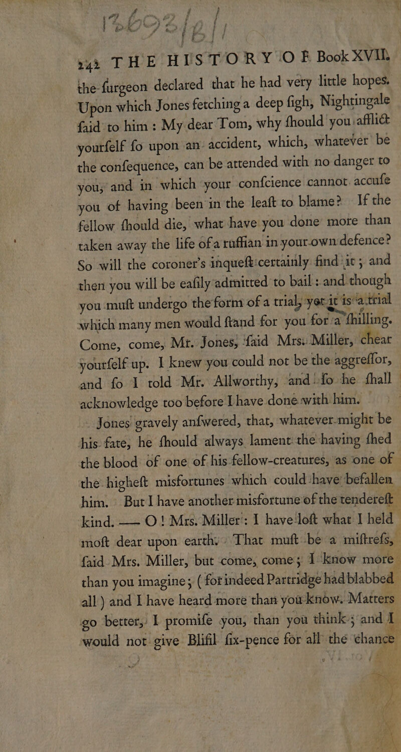 | &amp;2 4 L 7 be 17 11 ; PU |, »2à THE HISTORY © Ê Book XVIL the furgeon declared that he had very little hopes. Upon which Jones fetching a deep figh, Nightingale faid_to him : My dear Tom, why fhould you saffliét vourfelf fo upon an accident, which, whatever be the confequence, can be attended with no danger to you; and in which your confcience cannot. accufe you of having been in the leaft to blame? Ifthe fellow fhould die, what have you done more than taken away the life ofa ruffian in your. own defence? So will the coroners inqueff:certainly findit ; and then you will be eafly-admitted to bail : and though you muft undergo the form of a trial, yet it is: a trial xrhich many men would ftand for you for a fhilling. Come, come, Mr. Jones, ‘faïd Mrs: Miller, chear yourfelf up. 1 knew you could not be the aggreflor, and fo 1 told Mr. Allworthy, and!fo he fhall acknowledge too before [have doneswith him. Jones gravely anfwered, that, whatever-might be his fate, he fhould always lament the having fhed the blood of one of his fellow-creatures, as one of. the higheft misfortunes which could ‘have: befallen him. But I have another misfortune of the tendereft | kind. -— O ! Mrs. Miller’: 1 haveloft what I held moft dear upon earth, : That muft be à miftrefs, faid Mrs. Miller, but come, come; À know more. than you imagine; ( for indeed Partridge hadblabbed all) and L have heard more than ÿou know. Matrers go better, I promife you, than yoù think; and would not give Blifil fix-pence for all thé chance