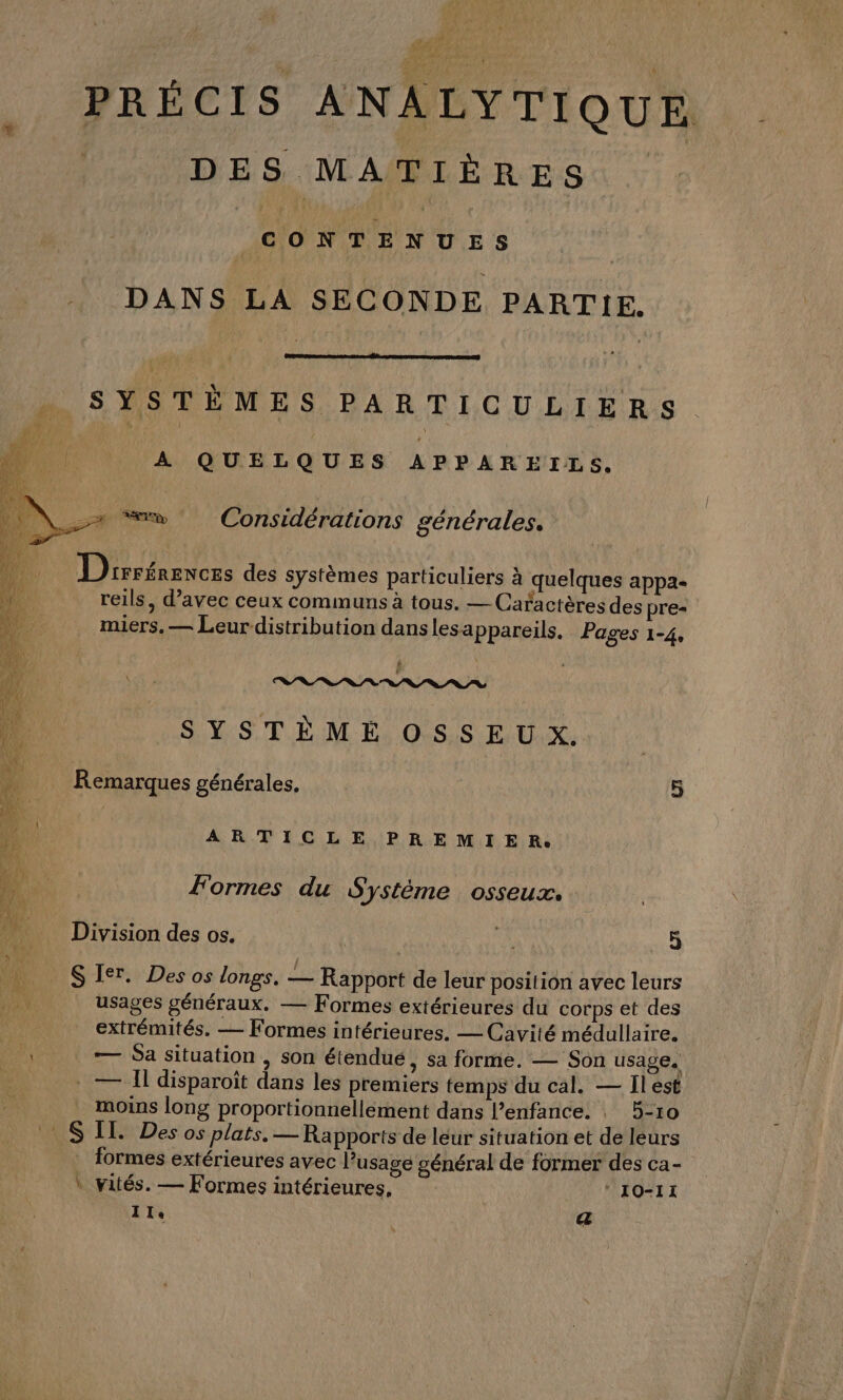 PRÉCIS ANALYTIQUE DES MATIÈRES OMS ES DANS LA SECONDE PARTIE. SYSTÈMES PARTICULIERS A QUELQUES APPAREILS, TD Considérations générales. Drerénences des systèmes particuliers à quelques appa- reils, d’avec ceux communs à tous. — Caractères des pre= miers, — Leur distribution danslesappareils. Pages 1-4, £ PARRPRRPRRPRIPR SYSTÈME OSSEUX. Remarques générales. | 5 ARTICLE PREMIER. Formes du Système osseux. Division des os. | a 5 SIer. Des os longs. — Rapport de leur position avec leurs | usages généraux. — Formes extérieures du corps et des extrémités. — Formes intérieures. — Cavité médullaire. F — Sa situation , son étendué, sa forme. — Son usage. . — ll disparoït dans les premiers temps du cal. — Îlest moins long proportionnellement dans l’enfance. 5-10 SIL. Des os plats, — Rapports de léur situation et de leurs formes extérieures avec Pusage général de former des ca- \ vatés. — Formes intérieures, ‘ IO-I1 Ile | (44