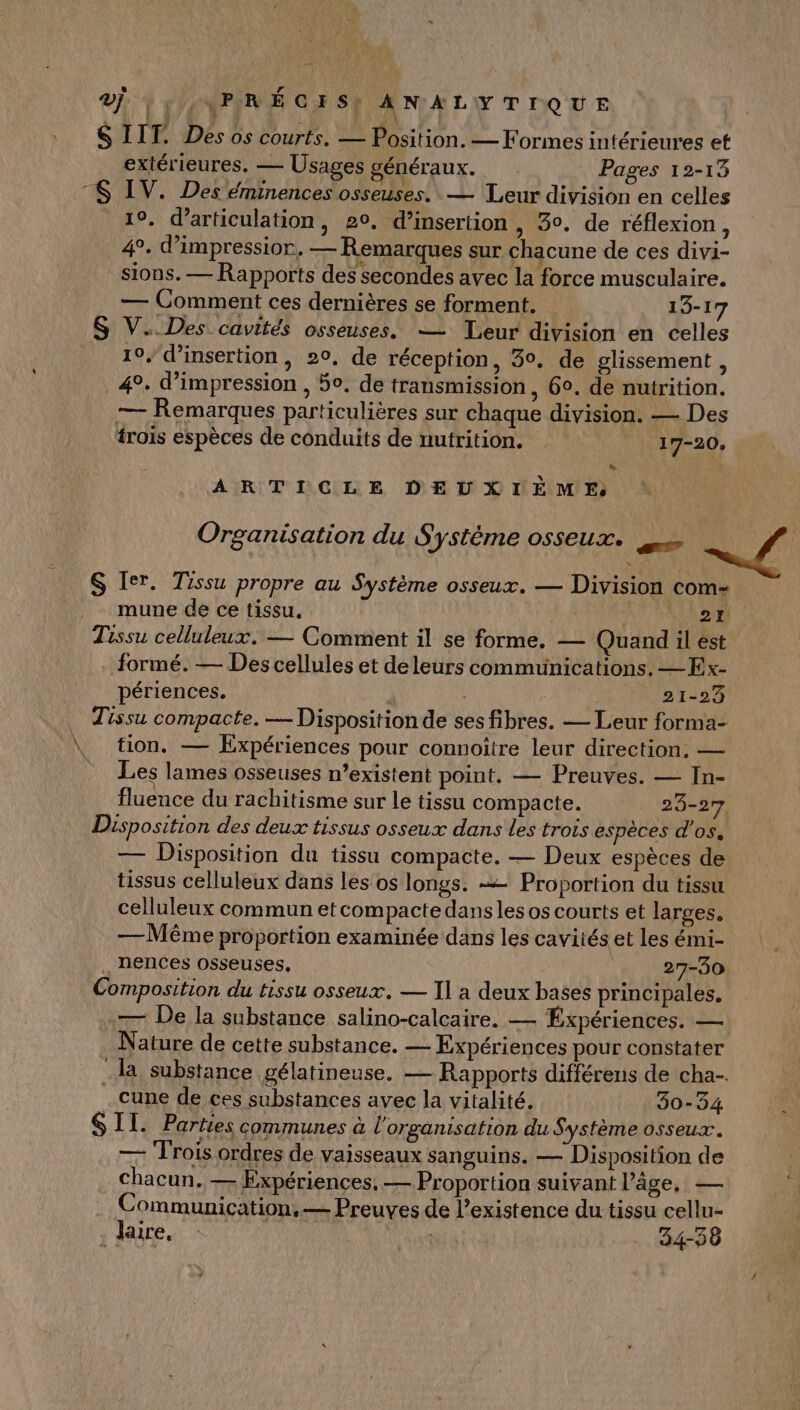 vÿ. | 'ENPIRS GE 5h ANALYTIQUE SIIT. Des os courts. — Position. — Formes intérieures et extérieures. — Usages généraux. Pages 12-13 “$ IV. Des éminences osseuses. — Leur division en celles 19. d’articulation, 20, d’insertion , 30. de réflexion, 4°. d’impressior, — Remarques sur chacune de ces divi- sions. — Rapports des secondes avec la force musculaire. — Comment ces dernières se forment. 19-1 S V.. Des cavités osseuses. — Leur division en celles _ 19, d’insertion, 20, de réception, 30. de glissement 4 4°. d'impression , 50. de transmission, 60. de nutrition. — Remarques particulières sur chaque division. — Des trois espèces de conduits de nutrition. 17-20, > ARTICLE DEUXIEME Organisation du Système osseux. » S Ier. Tissu propre au Système osseux, — Division com- mune de ce tissu. C3 4 Tissu celluleux. — Comment il se forme. — Quand il est formé. — Des cellules et deleurs communications. —Ex- périences. | 21-23 … Tissu compacte. — Disposition de ses fibres. — Leur forma- \ tion. — Expériences pour connoître leur direction. — = Les lames osseuses n’existent point. — Preuves. — In- fluence du rachitisme sur le tissu compacte. 23-27 Disposition des deux tissus osseux dans Les trois espèces d'os, — Disposition du tissu compacte. — Deux espèces de tissus celluleux dans les os longs. = Proportion du tissu celluleux commun etcompacte dans les os courts et larges. — Même proportion examinée dans les cavités et les émi- nences osseuses, | 27-30 Composition du tissu osseux. — Il a deux bases principales. — De la substance salino-calcaire. — Éxpériences. — Nature de cette substance. — Expériences pour constater la substance gélatineuse. — Rapports différens de cha-. cune de ces substances avec la vitalité. 30-34 SIT. Parties communes à l'organisation du Système osseux. — Trois ordres de vaisseaux sanguins. — Disposition de Chacun. — Expériences, — Proportion suivant l’âge, — Communication, — Preuves de l'existence du tissu cellu- . Jaire. 34-38