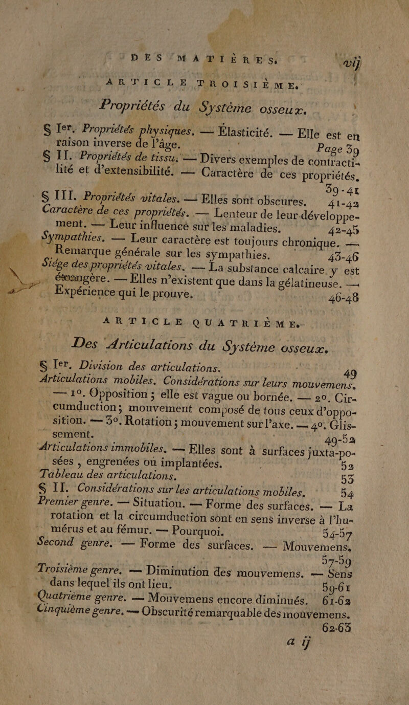 DES'MATIÈR!E S, vi] ARTICLE TROISIÈME. ; Propriétés du Système osseux. h S Ier. Propriétés pl ysiques. — Elasticité. — Elle est en raison inverse de Pâge. nt Page 39 S IT. Propriétés de tissu: — Divers exemples de contracti- lité et d’extensibilité. — Caractère de ces propriétés. 39-41 Caractère de ces propriétés. — Lenteur de leur.-développe- ment. — Leur influencé sur les maladies, 42-45 Sympathies. — Leur caractère est toujours chronique. _ Remarque générale sur les sympathies. 43-46 Siége des propriétés vitales. — La substance calcaire, y est … éfsangère. — Elles n'existent que dans la gélatineuse. — . Expérience qui le prouve, : 46-48 ARTICLE QUATRIÈME Des ‘Articulations du Système osseux. S Ier. Division des articulations. FE 49 Articulations mobiles. Considérations sur leurs mouvemens. — 19. Opposition ; elle est vague ou bornée., — 20, Cir« cumduction; mouvement composé de tous ceux d’oppo- sition. — 39. Rotation ; mouvement surl’axe. 4°, Glis- A à 2 5 LA : : 49-52 Articulations immobiles. — Elles sont à surfaces juxta-po- sées , engrenées où implantées. 52 Tableau des articulations. 53 &amp; II. Considérations sur Les articulations mobiles. 54 Premier genre. — Situation. — Forme des surfaces. — La rotation et la circumduction sont en sens inverse à l’hu- mérus et au fémur, — Pourquoi. 54-57 Second genre. — Forme des surfaces. — Mouvemens. 57-59 Troisième genre. — Diminution des mouvemens. — Sens _ dans lequel ils ont lieu: | 59-61 Quatrième genre. — Mouvemens encore diminués. 61-62 62-63 a ÿ