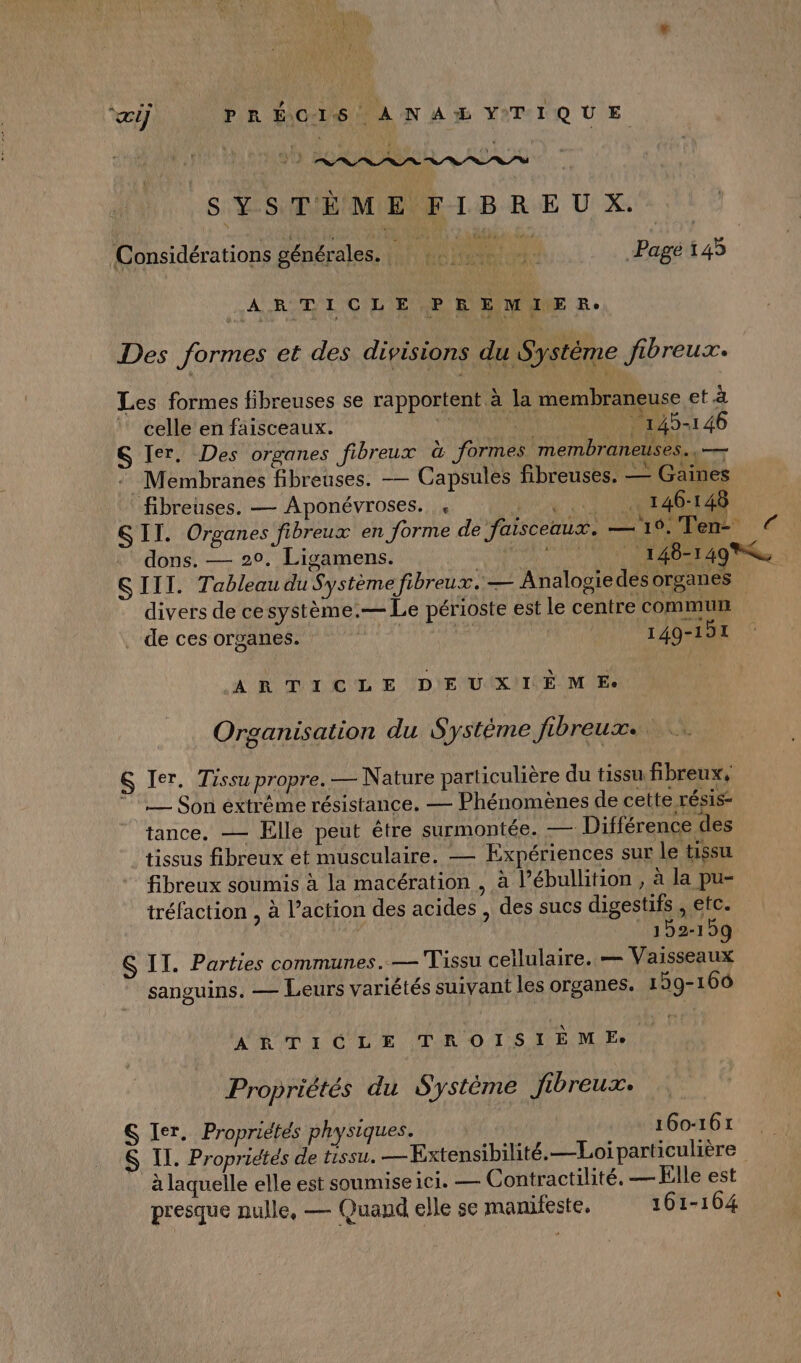 “œi) PR É\O-L6 À N A YTIQUE S'É-SMBMIENE TB RE U X. > | Considérations PA len “ie + de seu Pagé 145 ARTICLE PREMIER. Des formes et des divisions du Système fibreux. Les formes fibreuses se rapportent à la membraneuse et à celle en faisceaux. | : 145-146 S Ier. Des organes fibreux à formes membraneuses., — Membranes fibreuses. — Capsules fibreuses. — Gaines fibreuses. — Aponévroses. « «..) (OT40TAR SII. Organes fibreux en forme de faisceaux. —19. Ten dons. — 20. Ligamens. : AU AA TAUNE 148-1498R SIII. Tableau du Système fibreux.— Analogie des organes divers de cesystème.— Le périoste est le centre commun . de ces organes. R di 149-191 ARTICLE DEUXIÈME: Organisation du Système fibreux. &amp; Ier, Tissu propre. — Nature particulière du tissu fibreux, 1, Son éxtréme résistance. — Phénomènes de cette résis- tance, — Elle peut être surmontée. — Différence des tissus fibreux et musculaire. — Expériences sur le tissu fibreux soumis à la macération , à l’ébullition , à la pu- tréfaction , à l’action des acides , des sucs digestifs , etc. | 152-159 S IT. Parties communes. — Tissu cellulaire. — Vaisseaux sanguins. — Leurs variétés suivant les organes. 1 59-166 ARTICLE TROISIÈME Propriétés du Système fibreux. S Ier. Propriétés physiques. 160-161 $ IT. Propriétés de tissu. —Extensibilité.—Loi particulière à laquelle elle est soumise ici. — Contractilité. — Elle est presque nulle, — Quand elle se manifeste, 161-164
