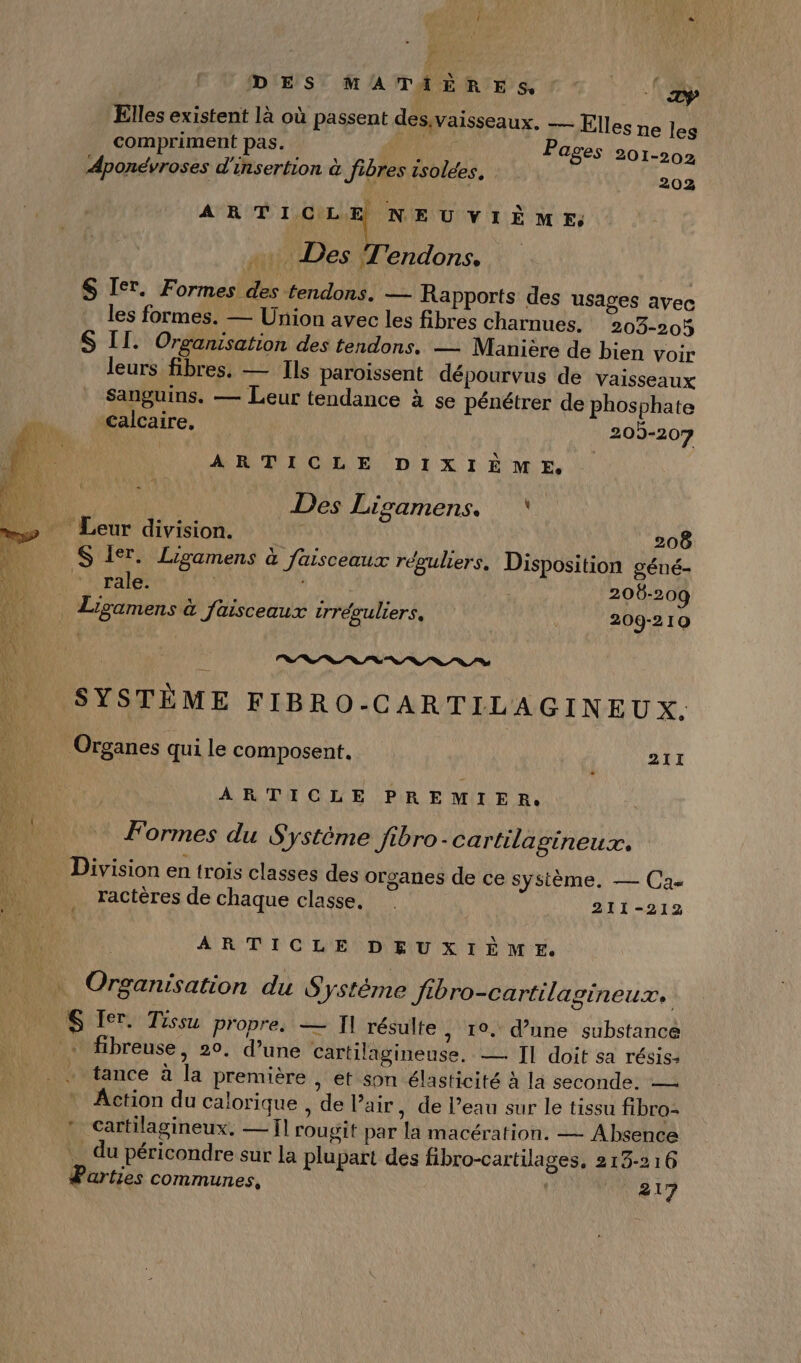 ê DES MATAIÈRES, la Elles existent là où passent dessvaisseaux. — Elles ne les compriment pas. (és Pages 201-202 Aponévroses d'insertion à fibres isolées. 204 ARTICLE NEUVIÈME; .…. Des T'endons. $ Ier. Formes des tendons. — Rapports des usages avec les formes. — Union avec les fibres charnues. 203-204 S II. Organisation des tendons. — Manière de bien voir leurs fibres. — Ils paroissent dépourvus de vaisseaux Sanguins. — Leur tendance à se pénétrer de phosphate calcaire, 209-207 ARTICLE DIXIÈME, Des Lisamens. \ - Leur division. 208 S 1er. Ligamens à faisceaux réguliers. Disposition géné- rale. | 206-209 Lisamens à faisceaux trréguliers, 209-21Q n 0 0 0 a SYSTÈME FIBRO-CARTILAGINEUX. Organes qui le composent. 211 ARTICLE PREMIER, Formes du Système Jibro-cartilagineux. Division en trois classes des organes de ce système. — Ca- ractères de chaque classe. | 211-212 ARTICLE DEUXIÈME. Organisation du Systéme Jibro-cartilagineux. fibreuse, 20, d’une cartilagineuse. — Il doit sa résis: tance à la première , et Son élasticité à la seconde. — Action du calorique , de l’air , de l’eau sur le tissu fibro- * Cartilagineux. — 11 rougit par la macération. — Absence _ du péricondre sur la plupart des fibro-cartilages, 213-216 Parties communes, | 17