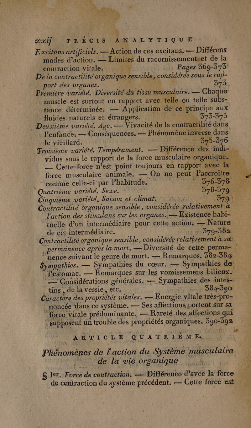 \ À !  is PEN # ete x # à Au, ARE Excitans artificiels. — Action de ces excitans..— Différens modes d’action. — Limites du racornissementset de la contraction vitale. Pages 369-573 De la contractilité organique sensible, considérée sous le rap- Première variété, Diversité du tissu musculaire. — Chaque muscle est surtout en rapport avec telle .ou telle subs- tance déterminée. — Application de ce principe aux fluides naturels et étrangers. M, 373-375 l'enfance. — Conséquences. — Phénomène inverse dans le vieillard. 375-376 \ comme celle-ci par l’habitude. “376-878 Quatrième variété. Sexe. * 378-379 Cinquième variété. Saison et climat. 1x 379 | Contractilite organique sensible , considérée relativement &amp; L'action des stimulans sur les organes..— Existence habi- ‘tüelle d’un intermédiaire pour cette action, — Nature de cet intermédiaire. 12 à 379-382 Contractilité organique sensible, considérée relativement à s@ nence suivant le genre de mort. — Remarques. 362-5864 Sympathies. — Sympathies du cœur. — Sympathies de l'estomac. — Remarques sur les vomissemens bilieux. tins , de la vessie, etc. EN PAT Caractère des propriétés vitales. — Energie vitale :très-pro- _ noncée dans ce système. — Ses affections portent sur sa force vitale prédominante. — Rareté,des affections qui : supposent un trouble des propriétés organiques. 390-392 ARTICLE QUATRIÈME. Phénomènes de l'action du Système musculaire : de la vie organique &amp; Ier... Force de contraction. — Différence d’avéc la force de coniraction du système précédent. — Cette force est