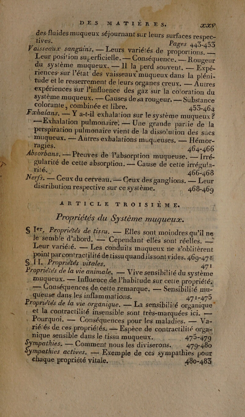 DES MATIÈRES. DAT À des:fluides muqueux séjournant sur leurs surfaces respec- AVES. 4 Pages 443-453 Vaisseaux sanguins. — Leurs variélés de proportions, — Leur position superficielle. — Conséquence. — Rougeur _ du système muqueux.— 11 la perd souvent, — Expé- riences:sur l’état des vaisseaux muqueux dans la pléni- tude et le resserrement de leurs organes creux. — Autres expériences sur l’influence des gaz sur la coloration du Système muqueux. — Causes de sa rougeur, — Substance colorante, combinée et libre. | 453-464 Fxhalans, — Y at-il exhalation sur le système muqueux ? ‘== Exhalation pulmonaire, — Une grande pariie de la . * perspiration pulmonaire vient de la dissolution des sucs … : Muqueux. — Autres exhalations muqueuses, — Hémor- LL regie - 464-466 _ Absorbans. — Pieuves de Pabsorption muqueuse. — rré- AUUT gularité de cette absorption. — Cause de cette irrégula- | Limité}: 466-468 Nerfs. — Ceux du cerveau. = Ceux des ganglions. — Leur disiribution respective sur ce système. 468-469 Le ARTICLE TROISIÈME. be Propriétés du Système muqueux. S Ier, Propriétés de tissu. — Elles sont moindres qu’il ne “lé semble d’abord. == Cependant elles sont réelles. — Leur variété. — Les conduits muqueux ne s’oblitèrent point parcontractilité de tissu quandilssontvides. 460-471: SIT. Propriétés vitales, : 471 de Propriétés de la vie animale. — Vive sensibilité du système 1 .. Mmuqueux. — [Influence de l’habitude sur cette propriété. «7 Conséquences de cette remarque. — Sensibilité mu- ” ..queuse dans les inflammations. | 471-479 . Propriétés de la vie Crganique, — La sensibilité organique = et la contractilité insensible sont très-marquées ici. — « Pourquoi. — Conséquences pour les maladies. — Va- . réiés de ces propriétés. — Espèce de contractilité orga= . nique sensible dans le tissu muqueux. . 479-4790 Sympathies. — Comment nous les diviserons. 479-460 Sympathies actives. — Exem ple de ces sympathies pour « chaque propriété vitale... 400-483