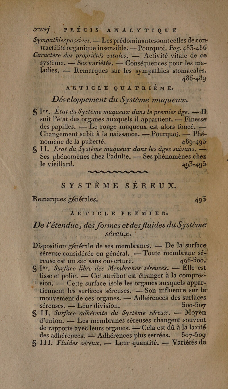 4 ? ATEN Lt LUN D xUg XX, PRÉCIS ANALYTIQUE Sympathiespassives. — Les prédominantessontcelles de con- tractilité organique insensible: — Pourquoi. Pag. 483-486 Caractère des propriétés vitales. — Activité vitale de ce Système. — Ses variétés. — Conséquences pour les ma- ladies, — Remarques sur les sympathies stomacales. | RER 486-489 ARTICLE QUATRIEÈEME : ., Développement du Système muqueuze Rs nl 6 Ier. État du Système mugueux dans le premier âge. —\4 suit l’état des organes auxquels il appartient. — Finesse des papilles. — Le rouge muqueux est alors foncé. — Changement subit à la naissance. — Pourquoi. — Phé- nomène de la puberté. | 489-493 S II. Etat du Système mugueux dans les âges SUVAnS. — 4 Ses phénomènes chez l’adulte. — Ses phénomènes chez: le vieillard. 493-499 QT a 0 0 0 Te a) VAE à ON # SYSTÈME SEREUX OR Remarques générales, | (a TPAMEQEE | ARTICLE PREMIER De l'étendue, des formes et des fluides du Système SÉTEUT» ‘ | Disposition générale de sés membranes. — De la surface séreuse considérée en général. —Toute membrane sé= reuse e$t un sac sans ouverture. | 496-500. S Ier. Surface libre des Membranes séreuses. — Elle est ” lisse et polie. — Cet attribut est étranger à la comprés- sion. — Cette surface isole les organes auxquels appar- tiennent les surfaces séreuses. — Son influence sur le: mouvement de ces organes. — Adhérences des surfaces séreuses, — Leur division. 500-007 S IT. Surface adhérente du Système séreux. — Moÿen d'union. — Les membranes séreuses changent souvent de rapports avec leurs organes. — Cela est dû à la laxité des adhérences. &amp;= Adhérences plus serrées. : 5o7-509 S III. Fluides séreux. — Leur quantité. — Variétés de