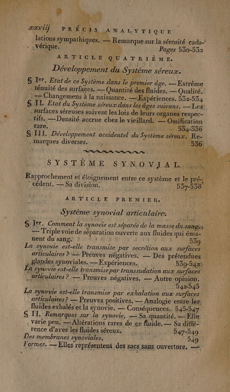 Su WA L)Y TE QU E lations sympathiques. — Remarque sur la sérosité cada-! - «Vérique. : ARE À Pages 530-532 fa Un | F É: \ ? ARTICLE QUATRIÈNME. Développement du S ysLème séreux. S Ier. Etat de ce Système dans le premier âge. — Extrème … ténuité des surfaces, — Quantité des fluides. — Qualité. _ :— Changemens à la naissance. — Expériences. 532-534 SIL. Etat du Système séreux dans les âges suivans. — Les! - surfaces séreuses suivent les lois de. leurs organes respec- «tifs. — Densité accrue chez le vieillard. — Ossification rare. Ge NAN UN BST 6 S ITTI. Développement accidentel du Système séreux. Re- , Marques diverses. | FADELA AROPSENRE | ; Ÿ ce système et le Pré Rapprochement et éloignement entre Cédent. — Sa division. ol | 537-538 ARTICLE PREMIEN. Système synovial articulaire, ci &amp; Ier. Comment la synovie est séparée de la masse du: sang, # — Triple voie de séparation ouverte aux fluides qui éma- nent du sang 10 A1 NUE SA Ne OS La synovie est-elle transmise par secrétion aux surfaces articulaires ? 22 Preuves négatives. — Des prétendues . 8landes synoviales.— Expériences, 239-942) La synovie.est-elle transmise par: transsudation aux surfaces _'arlculaires ? — Preuves négatives, — Autre opinion. La synowie est-elle transmise. par exhalation aux surfaces _ articulaires ? — Preuves positives. — Analogie entre les, fluides exhalés et la synovie. — Conséquences. 545-547 S II. Remarques sur la synovie, — Sa.quantité. — Elle . Varie peu. —Altérations rares de ce fluide, — Sa diffé- rence d’avec les fluides séreux. 047-549 Des membranes synoviales, Dei Et 949 formes, — Elles représentent des sacs sans ouverture. —