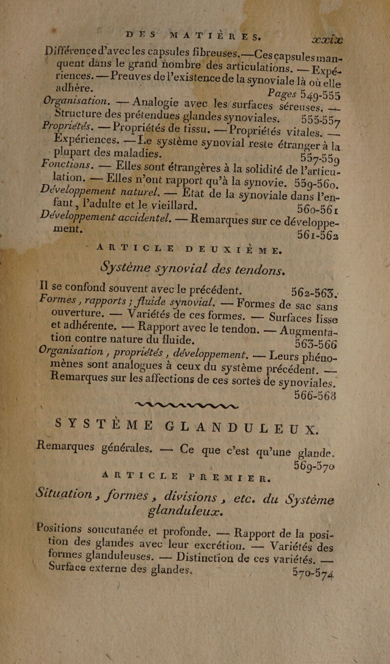 , fi DES MATIÈR É PIA % TC Diference d’avecles capsules fibreuses,—C escapsulesman- ! quent däns le grand nombre dés articulations. — Expé- riences. — Preuves de l’ exi$tence de la Synoviale là où elle adhère. . RAR Pages 549-555 Organisation. — Analogie avec les surfaces séreuses, — Structure des prétendues glandes synoviales. 595-557 Propriétés. — Propriétés de tissu. — Propriétés vitales. — Expériences. —Le système Synovial reste étranger à la plupart des maladies. ri | 297-559 Fonctions, — Elles sont étrangères à la solidité de l’articu- lation. — Elles n’ont rapport qu’à la synovie. 559-560, Développement naturel, — Etat de la Sÿnoviale dans l’en- faut, l’adulte et le vieillard. 560-561 Développement accidentel, — Remarques sur ce dé veloppe- LUE: | AOPRANNEREE 561-562 ARTICLE DEUXIÈME. Système synovial des tendons. Il se confond souvent avec le précédent. 562-563. Formes , rapports ; Jluide synovial, — Formes de sac sans | ouverture. — Variétés de ces formes. — Surfaces lisse et adhérente, — Rapport avec le tendon. — Augmenta- | tion contre nature du fluide. 563-566 _ Orgamsation, propriétés , développement. — Leurs phéno- | mènes sont analogues à ceux du Système précédent. — Remarques sur les affections de ces sortes de synoviales. 266-568 RL SLR SYSTÈME GLANDULEU X. Ke _ Remarques générales. — Ce que c’est qu’une glande. 969-570 ARTICLE PREMIER. Situation ; formes , divisions , etc. du Système glanduleux. Positions soucutanée et profonde. — Rapport de la posi- tion des glandes avec leur excrétion. Variétés des formes glanduleuses. — Distinction de ces Variétés, — Surface externe des glandes. ù 370-074