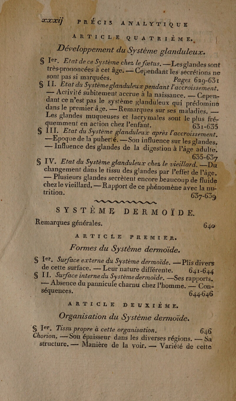PAR IE s F al AL LU. io ÆXXŸ PRÉCIS A NALYTIQUE NU R c ue ou aNTuR tr à ve Es. (. …, Développement du Système glanduleux. _S Ier. Efat de ce Système chez le fœtus. —Lesglandes sont très-prononcées à cet âge, — Cependant les sécrétions ne sont pas si marquées. Ve Pages 629-631 S IT. Etat du Système glanduleux pendant l'accroissement. — Activité subitement accrue à la naissance, — Cepen- ‘dant ce n’est pas le système glanduleux qui prédominé dans le premier âze. — Remarques sur ses maladies, — Les glandes muqueuses et lacrÿymales sont Le plus fré- quemment en action chez l’enfant. 631-635 S IIT. Etat du Système glanduleux après l'accroissement. — Epoque de la puberté, — Son influence sur les glandes, — Influence des glandes de la digestion à l’âge adulte, | | PRE 635-637 S IV. Efat du Système glanduleux chez le vieillard. —Du vw DA changement dans le tissu des glandes par l'effet de l’âge. — Plusieurs glandes secrètent encore beaucoup de fl ‘trition. 637-659 nn. 0 0 a es 0 7, 7% ‘ À SYSTÈME DERMOÏDE. Remarques générales. 640 Le ARTICLE PREMIER 1 : # Formes du Système dermoïde. | S Ier. Surface externe du Système dermoïde. —Plis divers de cette surface. — Leur nature différente. 641-644 S II. Surface interne du Système dermoïde. —Ses rapports. — Absence du pannicule charnu chez l’homme. — Con. séquences. | 644046 ARTICLE DEUXIÈME. Organisation du Système dermoïde. S Ter. Tissu propre à cette organisation. 646. Chorion. — Son épaisseur dans les diverses régions. — Sa structure. — Manière de la voir. — Variété de cette ( 0) fé } LA fai FA