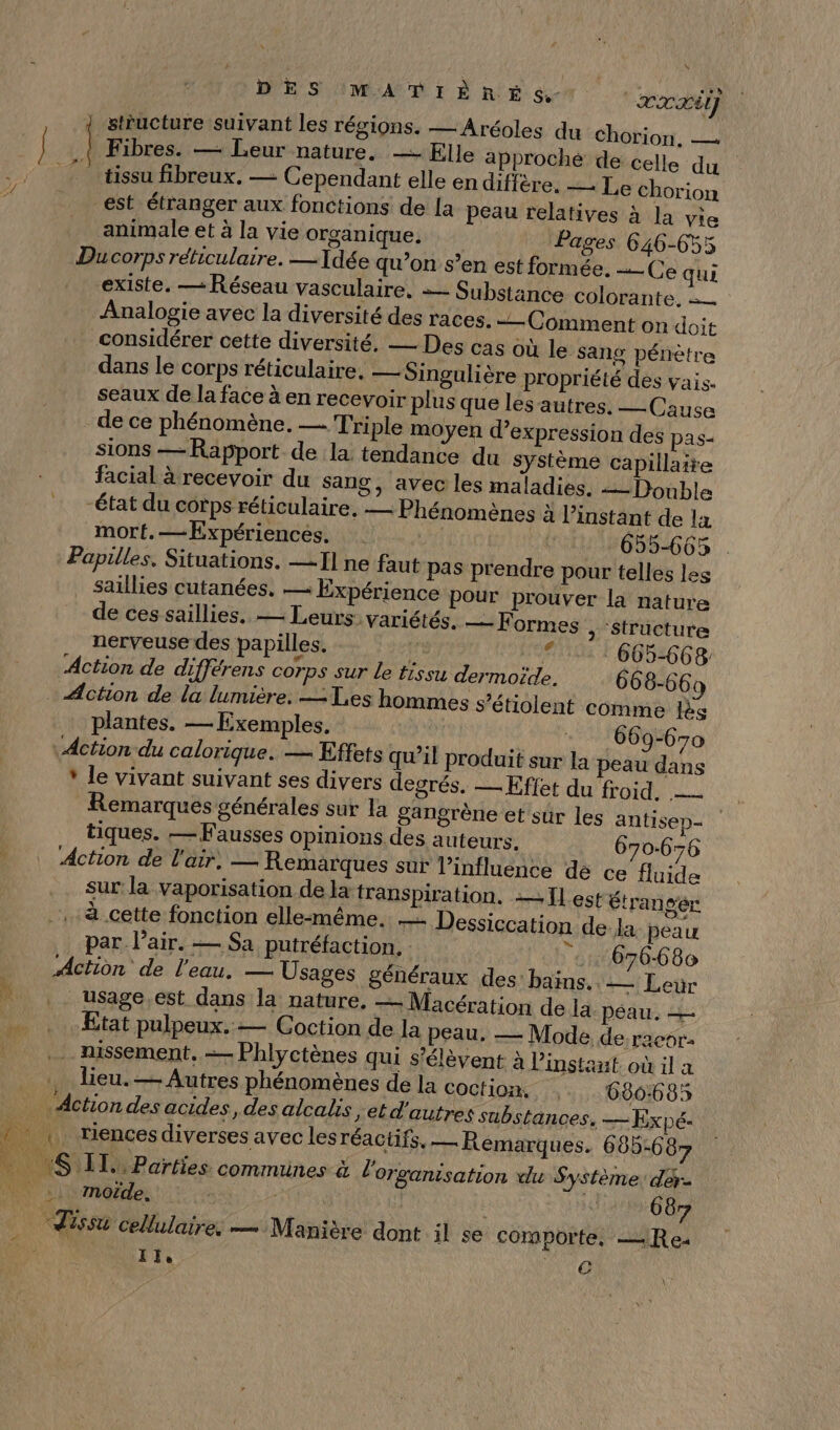 DES MATIÈRES. ‘ax 4 stéucture suivant les régions. —Aréoles du Chorion, — | ] | Fibres. — Leur nature. — Elle approché de celle du 7 tissu fibreux. — Cependant elle en diffère. Le chorion est étranger aux fonctions de [a peau relatives à la vie animale et à la vie organique. Pages 646-655 Du corps réticulaire. — Idée qu’on s’en est formée. Ce qui existe. — Réseau vasculaire, = Substance colorante. Analogie avec la diversité des races. -— Comment on doit considérer cette diversité, — Des cas où le sang pénètre dans le corps réticulaire. — Singulière propriété des vais. seaux de la face à en recevoir plus que les’autres. — Cause de ce phénomène. — Triple moyen d'expression des pas- sions — Rapport de la tendance du Système capillaire facial à recevoir du sang, avec les maladies. Double “état du corps réticulaire, — Phénomènes à l’instant de la mort. —Expériences. | 655-665 . Papilles. Situations. — I] ne faut Pas prendre pour telles les saillies cutanées. — Expérience pour prouver la nature de ces saillies. — Leurs: variétés. F Ormes , ‘structure nerveuse des papilles. RAR di 665-668 Action de différens corps sur le tissu dermoïde. 668-669 Action de la lumière. Tes hommes s’étiolent comme lès plantes. — Exemples. - 669-670 Action du calorique. — Effets qu’il produit sur la peau dans * le vivant suivant ses divers degrés. — Effet du froid, Remarques générales sur la gangrène et sûr les antisep- tiques. — Fausses Opinions des auteurs. 670.676 Action de l'air, — Remarques sur l'influence dé ce fluide sur la vaporisation de la transpiration. = Il est étransér à cette fonction elle-même. — Dessiccation de Ja peau par l'air. — Sa putréfaction. 676680 Action de l’eau. — Usages généraux des: bains. — Leùr : usage.est dans la nature. — Macération de la péau. = | Etat pulpeux..— Coction de la peau, — Mode, de racor- . missement. — Phlyctènes qui s'élèvent à l'instant. où il a lieu. — Autres phénomènes de la Coctiom, ,. 680:685 Action des acides, des alcals , etd'autres substances. — Expé: _ | riencesdiverses avec lesréaciifs. — Remarques. 685-6 87 PONS TE Parties commines- l'organisation du Système: der- |) moïde. | 14) 687 Tissu cellulaires — Manière dont il se comporte, ==R e- TI, e \