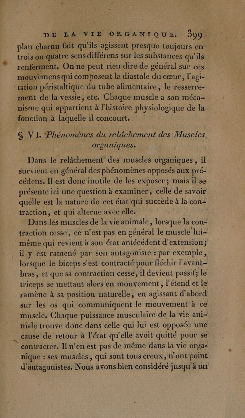 plan charnu fait qu ils agissent presque toujours en trois où quatre sens différens sur les substances qu'ils renferment. On ne peut rien dire de général, sur ces. mouvemens qui composent la diastole du cœur, l agi= ‘tation péristaltique du tube alimentaire, le resserre- ment de la vessie, ete. Chaque tale a son méca- nisme qui appartient à l’histoire physiologique de la fonction à laquelle il concourt. : $ VI. ‘Phénomènes du relächément des Muscles x organiques. Dans le relâchement des muscles organiques , il survient en général des phénomènes opposés aux pré- _cédens. Il est donc inutile de les exposer ; mais il se présente ici une question à examiner, celle de savoir quelle est la nature de cet état qui succède à la con- traction, et qui alterne avec elle. Dans dés muscles de la vie animale, lorsque la con- traction cesse, ce n'est Pa en den le muscle lui= même qui revient à son état antécédent d'extension; il y est ramené par son antagoniste : : par exemple, lorsque le biceps s'est contracté pour fléchir l'avant- bras, et que sa contraction cesse, 1l devient passif; le triceps se mettant alors en mouvement, l’étend et le ramène à sa position naturelle, en agissant d' abord sur les os qui communiquent le mouvement à ce muscle, Chaque puissance musculaire de la vie ani- male trouve donc dans celle qui lui est opposée une . cause de retour à l'état qu’elle avoit quitté pour se © contracter. Il n’en est pas de même dans la vie orga- nique : ses muscles, qui sont tous creux, n'ont point d’antagonistes. Nous avons bien Eh signe jusqu'à un