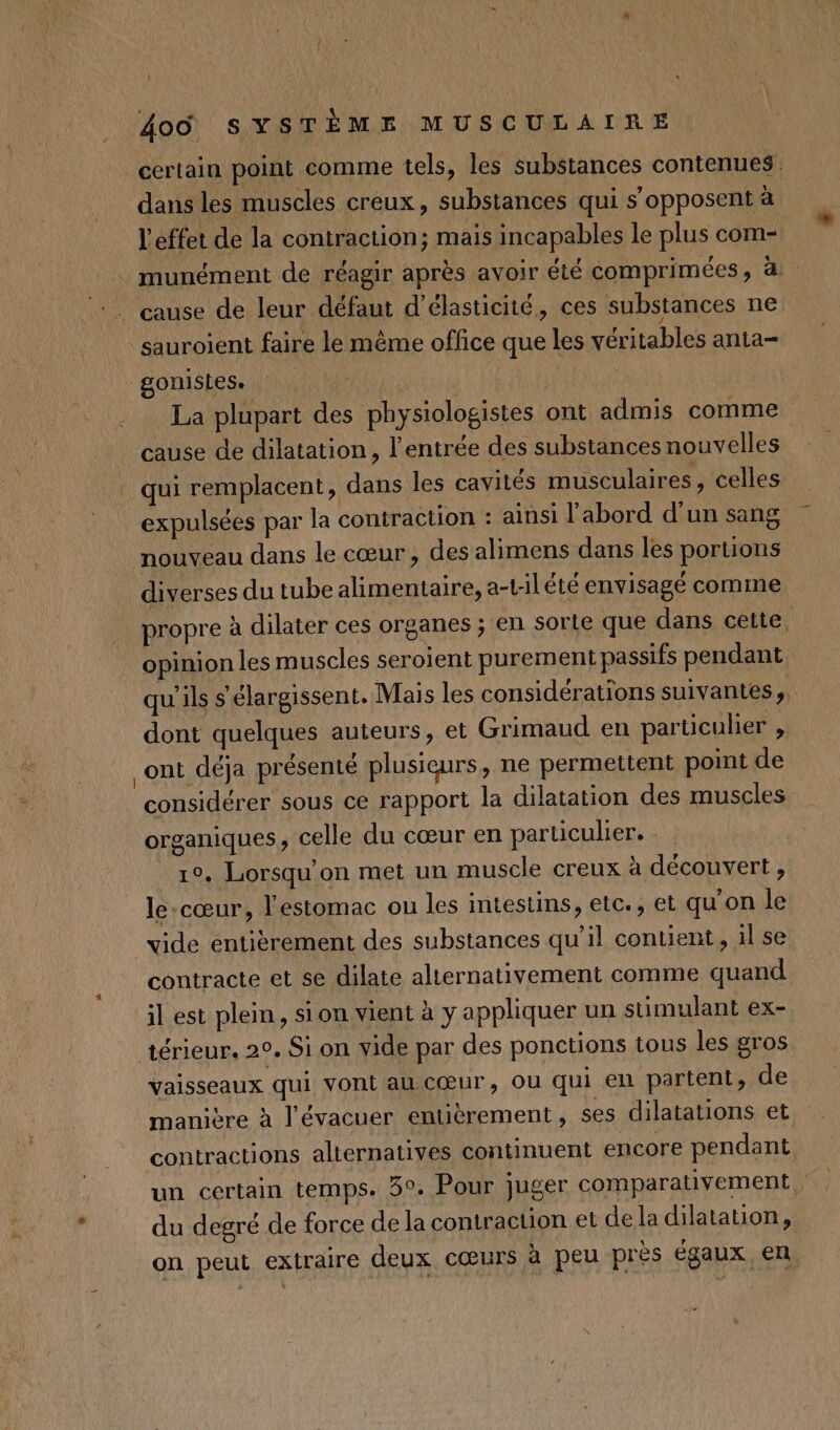 certain point comme tels, les substances contenues. dans les muscles creux, substances qui s'opposent à l'effet de la contraction; mais incapables le plus com- . munément de réagir après avoir été comprimées, à: :. cause de leur défaut d’élasticité, ces substances ne sauroient faire le même office que les véritables anta- gonistes. | La plupart des physiologistes ont admis comme cause de dilatation, l'entrée des substances nouvelles qui remplacent, dans les cavités musculaires, celles expulsées par la contraction : ainsi l’abord d'un sang nouveau dans le cœur, des alimens dans les portions diverses du tube alimentaire, a-tilété envisagé comme propre à dilater ces organes ; en sorte que dans cette. opinion les muscles seroient purement passifs pendant qu'ils s'élargissent. Mais les considérations suivantes, dont quelques auteurs, et Grimaud en particulier , _ont déja présenté plusieurs, ne permettent point de considérer sous ce rapport la dilatation des muscles organiques, celle du cœur en particulier. - 1°, Lorsqu on met un muscle creux à découvert, le-cœur, l'estomac ou les intestins, etc., et qu'on le vide entièrement des substances qu’il contient, 1l se contracte et se dilate alternativement comme quand il est plein, sion vient à y appliquer un stimulant ex- térieur. 20. Si on vide par des ponctions tous les gros vaisseaux qui vont au cœur, ou qui en partent, de manière à l’évacuer entièrement, ses dilatations et contractions alternatives continuent encore pendant du degré de force de la contraction et de la dilatation, on peut extraire deux cœurs à peu près égaux en