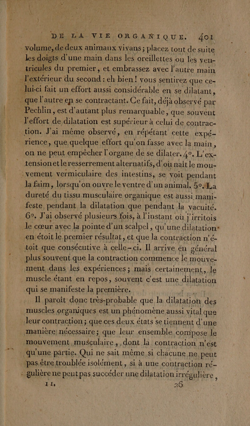 Y DELA VIE ORGANIQUE. 401 volume, de deux animaux vivans ; placez tout de suite les doigts d'une main dans les ne ou les ven- _tricules du premier, et embrassez avec l’autre main _h extérieur du second : eh bien ! vous sentirez que ce- lui -ci fait un effort aussi considérable en se dilatant, quel: autre en se contr actant. Ce fait, déjà observé par Pechlin, est d'autant plus remar quable, que souvent l'effort de dilatation est supérieur à celui de contrac- tion. J'ai même observé, en répétant cette expé- rience, que. quelque effort qu'on fasse avec la main f on ne peut empêcher l'organe de se dilater. 4°. L'ex- tensionet le resserrement alternatifs, d'où nait le mou- :vement vermiculaire des intestins, se voit pendant la faim. , lorsqu’ on ouvre le ventre d'un animal. 5o La dureté FX tissu musculaire org ganique est aussi mani- feste pendant la dilatation que pendant la vacuité. 6°. J'ai observé plusieurs fois, à l'instant où fe irritois _ le cœur avec la pointe d’un scalpel, qu’une dilatation* en étoit le premier résultat, ‘et que la contraction n’é- doit que consécutive à paires ci. Il arrive ën général plus souvent que la contraction commence le mouve- ment. dans les expériences ; mais. certainement, le muscle étant en repos, souvent c'est une dilatation qui se manifeste la première. | Il paroit donc très-probable que la dilatation de | muscles organiques est un phénomène aussi vital que leur contraction ; que ces deux états se uennent d'une manière nécessaire; que leur ensemble compose le mouvement, musculaire, , dont la contraction n’est qu'une partie. Qui ne sait même si chacune ne, peut “pas.être troublée isolément, si à une contraction ré- : gulière ne peut pas succéder une dilatation i irr égulière, VAS A 26
