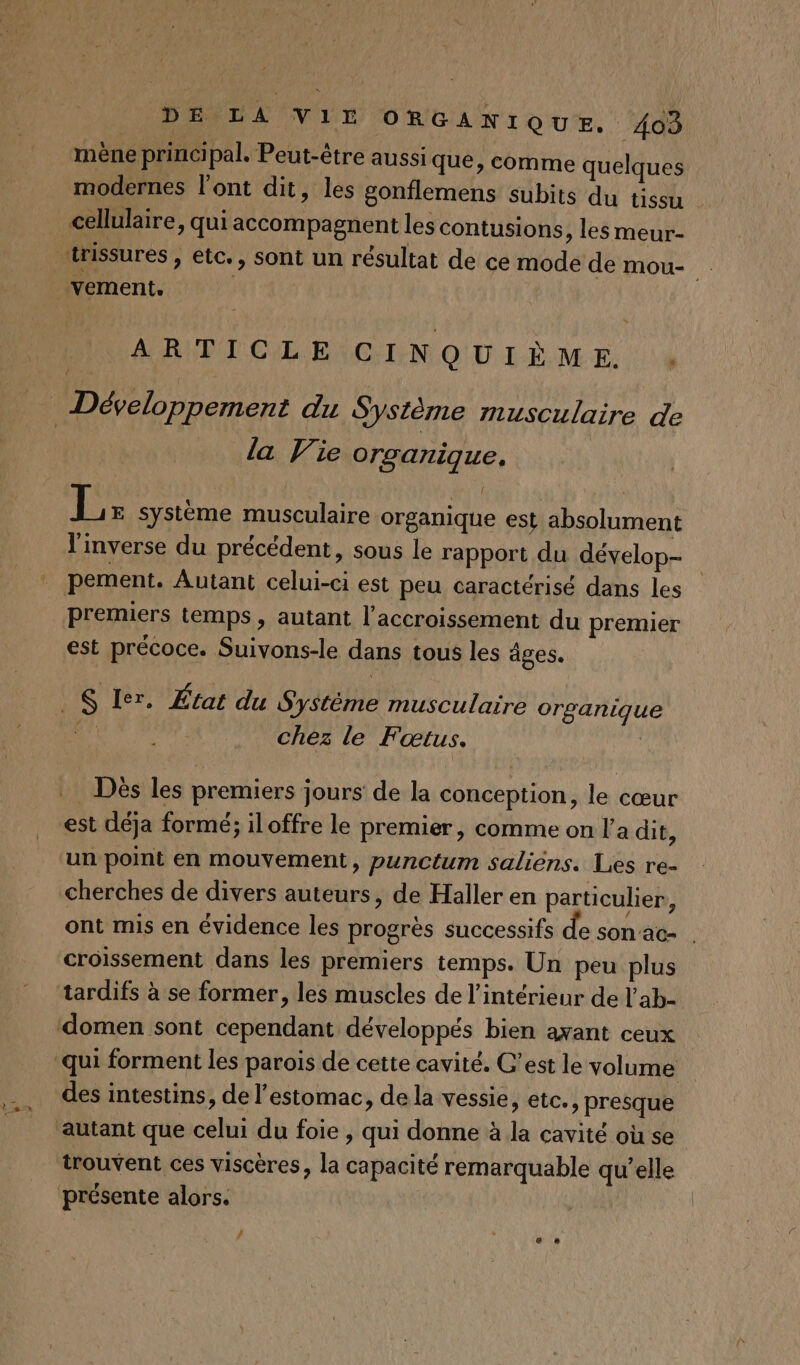 > _æ mène principal. Peut-être aussi que, comme quelques modernes l'ont dit, les gonflemens subits du tissu ARTICLE CINQUIÈME . { la Vie organique, L E Système musculaire organique est absolument l'inverse du précédent, sous le rapport du dévelop- pement. Autant celui-ci est peu caractérisé dans les premiers temps, autant l'accroissement du premier est précoce. Suivons-le dans tous les âges. chez le Fœtus. Dès les premiers jours de la conception, le cœur est déja formé; iloffre le premier, comme on l’a dit, cherches de divers auteurs, de Haller en particulier, ont mis en évidence les progrès successifs de son'ac- . tardifs à se former, les muscles de l'intérieur de l’ab- domen sont cependant développés bien avant ceux qui forment les parois de cette cavité. C’est le volume des intestins, de l'estomac, de la vessie, etc., presque trouvent ces viscères, la capacité remarquable qu’elle présente alors. | # è CR