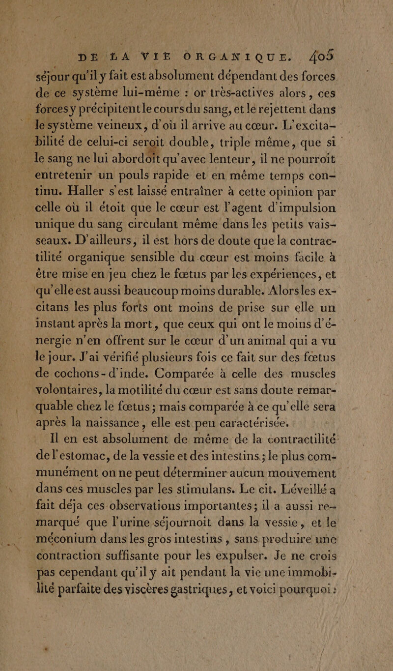 séjour qu'ily fait est absolument dépendant des forces de ce système lui-même : or trés-actives alors, ces forces y précipitent lecoursdu sang, et le rejettent dans lesystème veineux, d'où il arrive au cœur. L'excita- bilité de celui-ci seroit double, triple même, que si _ le sang ne lui abordoit qu'avec lenteur, il ne pourroîit entretenir un pouls rapide et en même temps con- tinu. Haller s'est laissé entrainer à cette opinion par celle où 1l étoit que le cœur est l’agent d'impulsion unique du sang circulant même dans les petits vais- seaux. D'ailleurs, il est hors de doute que la contrac- tilité organique sensible du cœur est moins facile à être mise en jeu chez le fœtus par les expériences, et qu’elle est aussi beaucoup moins durable. Alorsles ex- _citans les plus forts ont moins de prise sur elle un instant après la mort, que ceux qui ont le moins d’é- nergie n'en offrent sur le cœur d’un animal qui a vu le jour. J'ai vérifié plusieurs fois ce fait sur des fœtus de cochons- d'inde. Comparée à celle des muscles volontaires, la motilité du cœur est sans doute remar- quable Wez le fœtus ; mais comparée à ce qu elle sera après la naissance, de est peu caractérisée. Il en est ei de même de la contractilité de l'estomac, de la vessie et des intestins; le plus com- munément on ne peut déterminer aucun mouvement dans ces muscles par les stimulans. Le cit. Léveillé a fait déja ces observations importantes; 1l a aussi re- marqué que l'urine séjournoit dans la vessie, et le méconium dans les gros intestins , sans. produire une contraction suffisante pour les expulser. Je ne crois pas cependant qu'il y ait pendant la vie une immobi- lité parfaite des viscères gastriques , et Voic! pourquoi: