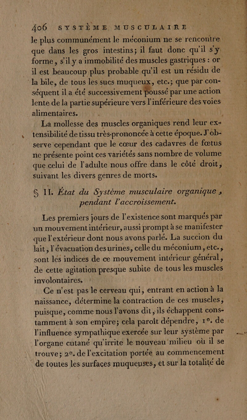 que dans les gros intestins; il faut donc qu'il s'y: ‘la bile, de tous les sucs muqueux, etc.; que par con- séquent il a été successivement OUSSÉ par une action lente de la partie supérieure vers L inférieure des voies alimentaires. La mollesse des muscles organiques rend leur ex- tensibilité de tissu très-prononcée à cette époque. J'ob- serve cependant que le cœur des cadavres de fœtus ne présente point ces variétés sans nombre de volume suivant les divers genres de morts. pendant l'accroissement. Les premiers jours de l’existence sont marqués par que l'extérieur dont nous avons parlé. La succion du lait, l'évacuation desurines, celle du méconium, etc., sont les indices de ce mouvement intérieur général, de cette agitation presque subite de tous les muscles involontaires. ‘ Ce n’est pas le cerveau qui, entrant en action à la naissance, détermine la contraction de ces muscles; puisque, comme nous l'avons dit ; ils échappent cons- tamment à son empire; cela paroit dépendre, 1°, de l'influence sympathique exercée sur leur FIBRE par l'organe cutané qu'irrite le nouveau ‘milieu où il se trouve; 20. de l'excitation portée au commencement de toutes les surfaces muqueuses, et sur la totalité de (CRE RTE ETAT N