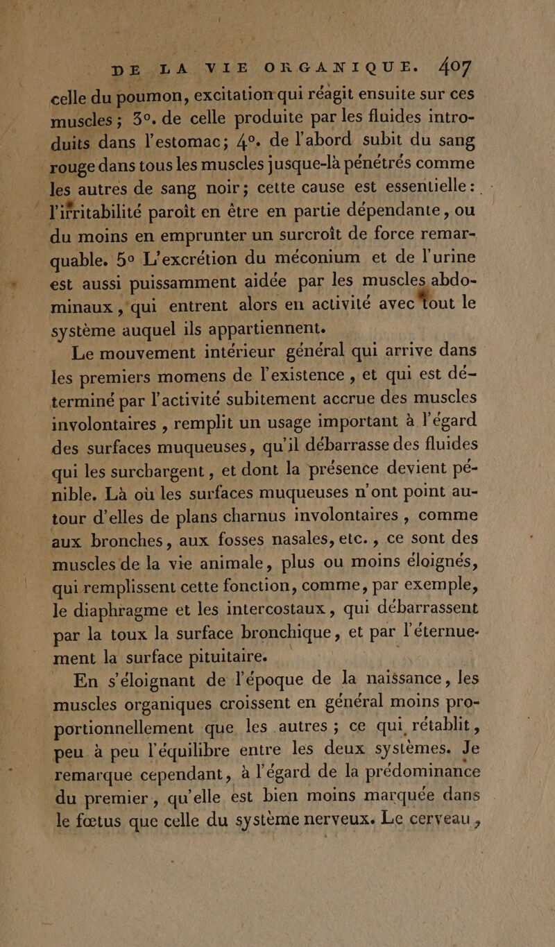 celle du poumon, excitation qui réagit ensuite sur ces muscles ; 3°. de celle produite par les fluides intro- duits dans l'estomac; 4°. de l'abord subit du sang rouge dans tous les muscles jusque-là pénétrés comme les autres de sang noir; cette cause est essentielle: l'ifritabilité paroït en être en partie dépendante, ou du moins en emprunter un surcroît de force remar- quable. 5° L'excrétion du méconium et de l'urine est aussi puissamment aidée par les muscles abdo- minaux , qui entrent alors en activité avec Tout le système auquel ils appartiennent. Le mouvement intérieur général qui arrive dans les premiers momens de l'existence , et qui est dé- terminé par l’activité subitement accrue des muscles involontaires , remplit un usage important à l'égard des surfaces muqueuses, qu'il débarrasse des fluides qui les surchargent , et dont la présence devient pé- nible. Là où les surfaces muqueuses n’ont point au- tour d'elles de plans charnus involontaires , comme aux bronches, aux fosses nasales, etc., ce sont des muscles de la vie animale, plus ou moins éloignés, qui remplissent cette fonction, comme, par exemple, le diaphragme et les intercostaux , qui débarrassent par la toux la surface bronchique, et par l'éternue- ment la surface pituitaire. En s’éloignant de l’époque de la naissance, les muscles organiques croissent en général moins pro- portionnellement que, les autres ; ce qui rétablit, peu à peu l'équilibre entre les deux systèmes. Je remarque cependant, à l'égard de la prédominance du premier, qu’elle est bien moins marquée dans le fœtus que celle du système nerveux. Le cerveau ,