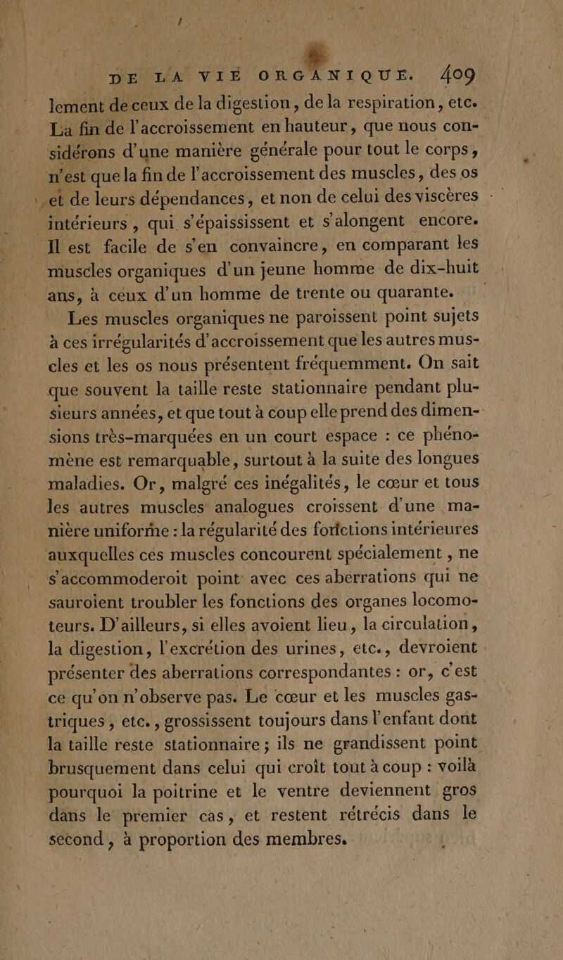 49 MER VLE +. 2e QUE. 409 lement de ceux de la digestion, de la respiration, etc. La fin de l'accroissement en hauteur, que nous con sidérons d’une manière générale pour tout le corps, n’est que la fin del accroissement des muscles, des os et de leurs dépendances , et non de celui des viscères intérieurs , qui $ lépaississent et s'alongent encore. _ Ilest facile de s'en convaincre, en comparant les muscles organiques d’un jeune homme de dix-huit ans, à ceux d’un homme de trente où quarante. Les muscles organiques ne paroissent point sujets à ces irrégularités d’accroissement que les autres mus- cles et les os nous présentent fréquemment. On sait que souvent la taille reste stationnaire pendant plu- sieurs années, et que tout à coup elle prend des dimen- sions très-marquées en un court espace : ce phéno- mène est remarquable, surtout à la suite des longues maladies. Or, malgré ces inégalités, le cœur et tous les autres muscles analogues croissent d'une ma- nière umiforrhe : la régularité des fortctions intérieures auxquelles ces muscles concourent spécialement , ne s'accommoderoit point avec ces aberrations qui ne sauroient troubler les fonctions des organes locomo- teurs. D'ailleurs, si elles avoient lieu, la circulation, la digestion, l’excrétion des urines, etc., devroient présenter des aberrations correspondantes : or, cest ce qu'on n’observe pas. Le cœur et les muscles gas- triques , etc. , grossissent toujours dans l'enfant dont la taille reste stationnaire ; ils ne grandissent point brusquement dans celui qui croit tout à coup : voila pourquoi la poitrine et le ventre deviennent gros dans le premier cas, et restent rétrécis dans le second, à proportion des membres.
