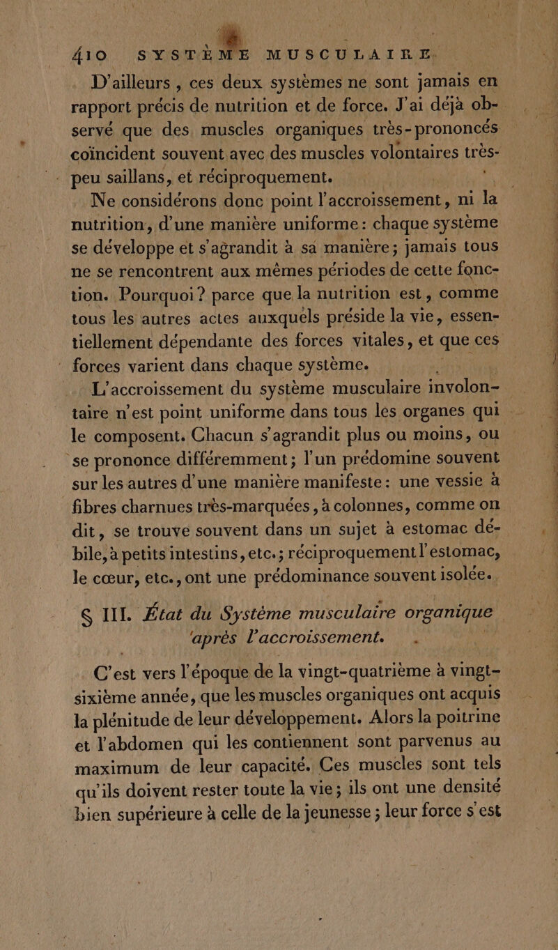 D’ ailleurs , ces deux systèmes ne sont jamais en rapport précis de nutrition et de force. J'ai déjà ob- peu saillans, et réciproquement. Ne considérons donc point l'accroissement, ni la nutrition, d'une manière uniforme : chaque système se développe et s'agrandit à sâ manière; jamais tous ne se rencontrent aux mêmes périodes de cette fonc- tion. Pourquoi ? parce que la nutrition est, comme tous les autres actes auxquels préside la vie, essen- forces varient dans chaque système. L'accroissement du système musculaire involon- le composent. Chacun s'agrandit plus ou moins, ou se prononce différemment ; l'un prédomine souvent sur les autres d’une manière manifeste: une vessie à fibres charnues très-marquées , à colonnes, comme on dit, se trouve souvent dans un sujet à estomac dé- bile, à petits intestins, etc; réciproquement l'estomac, le cœur, etc., ont une prédominance souvent isolée. aprés l'accroissement. la plénitude de leur développement. Alors la poitrine et l'abdomen qui les contiennent sont parvenus au maximum de leur capacité. Ces muscles sont tels qu'ils doivent rester toute la vie ; ils ont une densité bien supérieure à celle de la] jeunesse ; leur force s'est