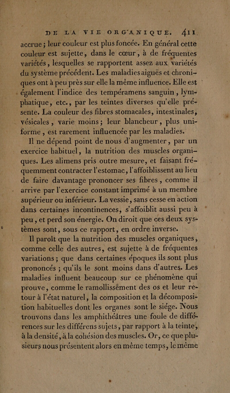 accrue ; leur Éobleur est plus foncée. En général cette couleur est sujette, dans le cœur , à de fréquentes variétés , lesquelles se rapportent assez aux Variétés du système précédent. Les maladies aiguës et chroni- _ques ont à peu près sur elle la même influence. Elle est : | : également l'indice des tempéramens sanguin , lym- phatique, etc., par les teintes diverses qu’elle pré- sente. La couleur des fibres stomacales, intestinales, vésicales , varie moins; leur blancheur, plus uni- forme , est rarement influencée par les maladies. Il ne dépend point de nous d'augmenter, par un exercice habituel, la nutrition des muscles organi- ques. Les alimens pris outre mesure, et faisant fré- quemment contracter l'estomac, l’affoiblissent au lieu de faire davantage prononcer ses fibres , comme il arrive par l'exercice constant imprimé à un membre supérieur ou inférieur. La vessie, sans cesse en action dans certaines incontinences, s’affoiblit aussi peu à peu , et perd son énergie. On diroit que ces deux sys- tèmes sont, sous ce rapport, en ordre inverse. . - Il paroït que la nutrition des muscles organiques, comme celle des autres, est sujette à de fréquentes variations ; que dans certaines époques ils sont plus prononcés ; qu’ils le sont moins dans d’autres. Les maladies influent beaucoup sur ce phénomène qui prouve, comme le ramollissêément des os et leur re- tour à l’état naturel, la composition et la décomposi- tion habituelles dont les organes sont le siége. Nous trouvons dans les amphithéâtres une foule de diffé- rences sur les différens sujets, par rapport à la teinte, à la densité, à la cohésion des muscles. Or, ce que plu- sieurs nous présentent alors en même temps, le mème