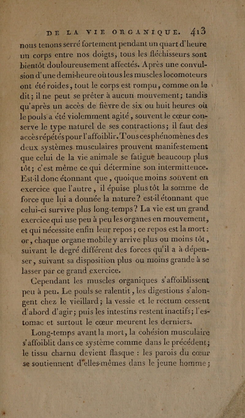 nous tenons serré fortement pendant un quart d'heure un corps entre nos doigts, tous les fléchisseurs sont bientôt douloureusement affectés. Apres une convul- sion d’une demi-heure oùtousles muscles locomoteurs dit; ilne peut se prêter à aucun mouvement; tandis qu'après un accès de fièvre de six ou huit heures où Je pouls a été violemment agité , souvent le cœur con= serve le type naturel de ses contractions; 1l faut des accèsrépétés pour l affoiblir.'T'ous cesphénomènes des deux systèmes. musculaires prouvent manifestement que celui de la vie animale se fatigue beaucoup plus _— Est-il donc étonnant que, quoique moins soûvent en exercice que l’autre , il épuise plus tôt la somme de force que lui a donnée la nature ? est-il étonnant que celui-ci survive plus long- -temps? La vie est un grand exercice qui use peu à peu les organes en mouvement, et qui nécessite enfin leur repos ; ce repos est la mort: or, chaque organe mobile y arrive plus ou moins tôt, suivant le degré différent des forces qu il a à dépen- ser, suivant sa disposition plus ou moms grande : à se ne par ce grand exercice. _ Cependant les muscles organiques s'affoiblissent peu à peu. Le pouls se ralentit , les digestions s’alon- gent chez le vieillard; la vessie et le réctum cessent d'abord d'agir ; puis les intestins restent inactifs; l'es- tomac et surtout le cœur meurent les derniers. Long-temps avant la mort, la cohésion musculaire s'affoiblit dans ce système comme dans le précédent ; le tissu charnu devient flasque : les parois du cœur se soutiennent d’elles-mèmes dans le jeune homme ;
