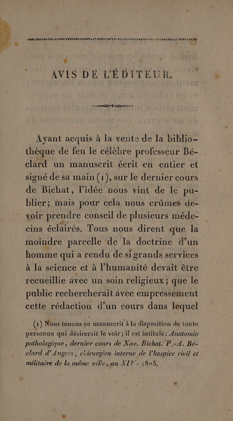 AAA PA MAR ER DS LEADER ’ | AVIS DE L'ÉDITÉUR. Ayant acquis à la vente de la biblio- thèque de feu le célèbre professeur Bé- clard un manuscrit écrit en entier et signé de sa main (1), sur le dernier cours de Bichat, l’idée nous vint de le pu- blier; mais pour cela nous crûmes de- voir prendre conseil de plusieurs méde- cins éclairés. Tous nous dirent que la moindre parcelle ‘de la doctrine d’un homme qui a rendu desi igrands services à la science et à l'humanité devait être recueillie avec un soin religieux ; que le public rechercherait avec empressement cette rédaction d’un cours dans lequel (1) Nous tenons Le manuscrit à la disposition de toute personne qui désirerait le voir ; il est intitulé: Anatomie pathologique, dernier cours de Xav. Bichat. P.-A. Be- clard d'Angers, chirurgien interne de l’hospice civil et militaire de la méme ville, an X1T7- :805,