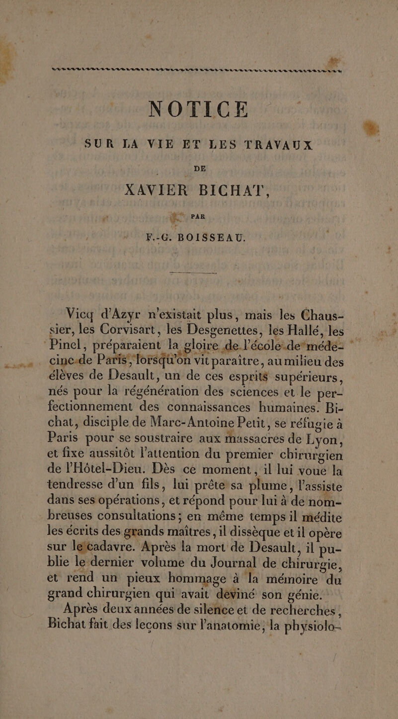 RES: LR VV LIRE L RS LUE LEUR LUE LOS LL CRE A RES RL LG LEVEL ER LULU LR S LE LA D NOTICE SUR LA VIE ET LES TRAVAUX DE XAVIER BICHAT, Lo PAR F.-G. BOISSEAU. Vicq d'Azyr n'existait plus, mais les Chaus- sier, les Corvisart, les Desgenettes, les Hallé, les Pinel, préparaient la gloire de l’école.demédé- | cinc-de Paris; lorsqu'on vit paraître, au milieu des élèves de Desault, un de ces esprit$ supérieurs, nés pour la régénération des sciences et le per- fectionnement des connaissances humaines. Bi- chat, disciple de Marc-Antoine Petit, se réfugie à Paris pour se soustraire aux massacres de Lyon, et fixe aussitôt l’autention du premier chirurgien de l'Hôtel-Dieu. Dès ce moment, il lui voue la tendresse d’un fils, lui prête sa plume, l’assiste dans ses opérations, et répond pour lui à de nom- breuses consultations ; en même temps il médite les écrits des grands maîtres, il dissèque et il opère sur lelcadavre. Après la mort de Desault, il pu- blie le dernier volume du Journal de chirurgie, et rend un pieux hommage à la mémoire du grand chirurgien qui avait dèviné son génie. Après deux années de silence ei de recherches, Bichat fait des leçons sur l'anatomie, la physiolo-