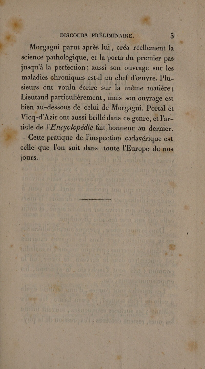 Morgagni parut après lui, créa réellement la science pathologique, et la porta du premier pas jusqu à la perfection; aussi son ouvrage sur les maladies chroniques est-il un chef d'œuvre. Plu- sieurs ont voulu écrire sur la même matière ; Lieutaud particulièrement, mais son ouvrage est bien au-dessous de celui de Morgagni. Portal et Vicq-d’Azir ont aussi brillé dans ce genre, et l’ar- _ ticle de l'Encyclopédie fait honneur au dernier. FA Cette pratique de l'inspection cadavérique est celle que l’on suit dans toute l’Europe de:nos jours. ; Are