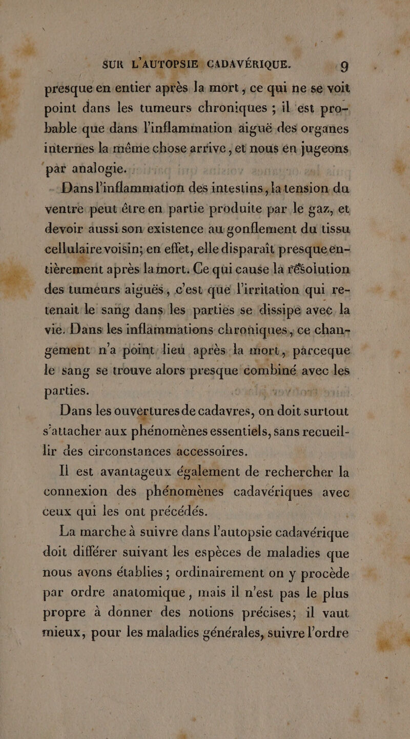 présque en.entier après Ja mort, ce qui ne se voit point dans les tumeurs dhrbniques ; il est pro- bable que dans l’inflammation aiguë des organes internes la même chose arrive, et nous én jJugeons ventre peut être en NEA ten: par ci A et devoir aussi son existence augonflement du tissu cellulaire voisin; en effet, elle disparaît presqueen- tièrement après lamort. Ce qui cause la résolution des tumeurs aiguës, c'est que l'irritation qui re- tenait le sang dans les parties se dissipé avec. la gement n'a point lieu après la mort, parceque le sang se trouve alors “a À Los combiné avec les parties. Dans les ouvértures de cadavres, on doit surtout s'attacher aux phénomènes essentiels, Sans recueil- lir des circonstances accessoires. connexion des phénomènes cadavériques avec ceux qui les ont précédés. La marche à suivre dans l’autopsie cadavérique doit différer suivant les espèces de maladies que nous ayons établies ; ordinairement on y procède par ordre anatomique, mais il n'est pas le plus propre à donner des notions précises; il vaut mieux, pour les maladies générales, suivre l’ordre