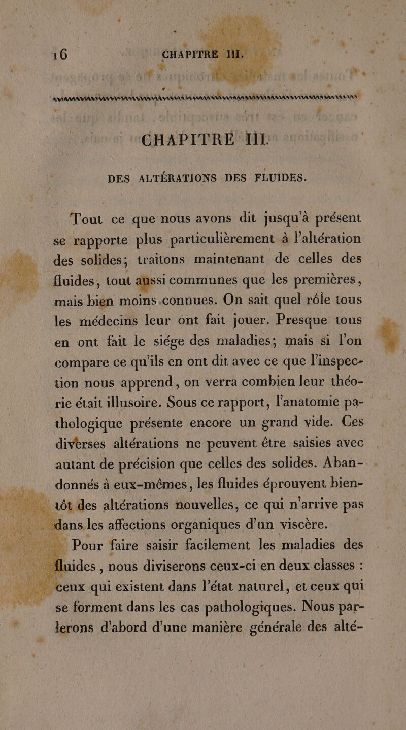 | jus RL 10 | CHAPITRE ni it F . RAR AAA AA AAA ANA AAA AAA RAA RAA AN RAA AA NRA RAA AAA CHAPITRE IL DES ALTÉRATIONS DES FLUIDES. Tout ce que nous avons dit jusquà présent se rapporte plus particulièrement à l’alération a. des solides; traitons maintenant de celles des HA Muides, tout L 6 communes que les premières, mais bien moins.connues. On sait quel rôle tous les médecins leur ont fait jouer. Presque tous en ont fait le siége des maladies; mais si l'on compare ce qu’ils en ont dit avec ce que l’inspec- tion nous apprend, on verra combien leur théo- rie était illusoire. Sous ce rapport, l'anatomie pa- thologique présente encore un grand vide. Ces diverses altérations ne peuvent être saisies avec autant de précision que celles des solides. Aban- donnés à eux-mêmes, les fluides NL bien- 1 7 ôt des altérations nouvelles, ce qui n'arrive pas ” dans les affections organiques d’un viscère. He Ve E Dour faire saisir facilement les maladies des ) luides , nous diviserons ceux-ci en deux classes : DA LES F e e ? e ni ceux qui existent dans l’état naturel, et ceux qui gr . . se forment dans les cas pathologiques. Nous par- lerons d’abord d’une manière généralé des alté-