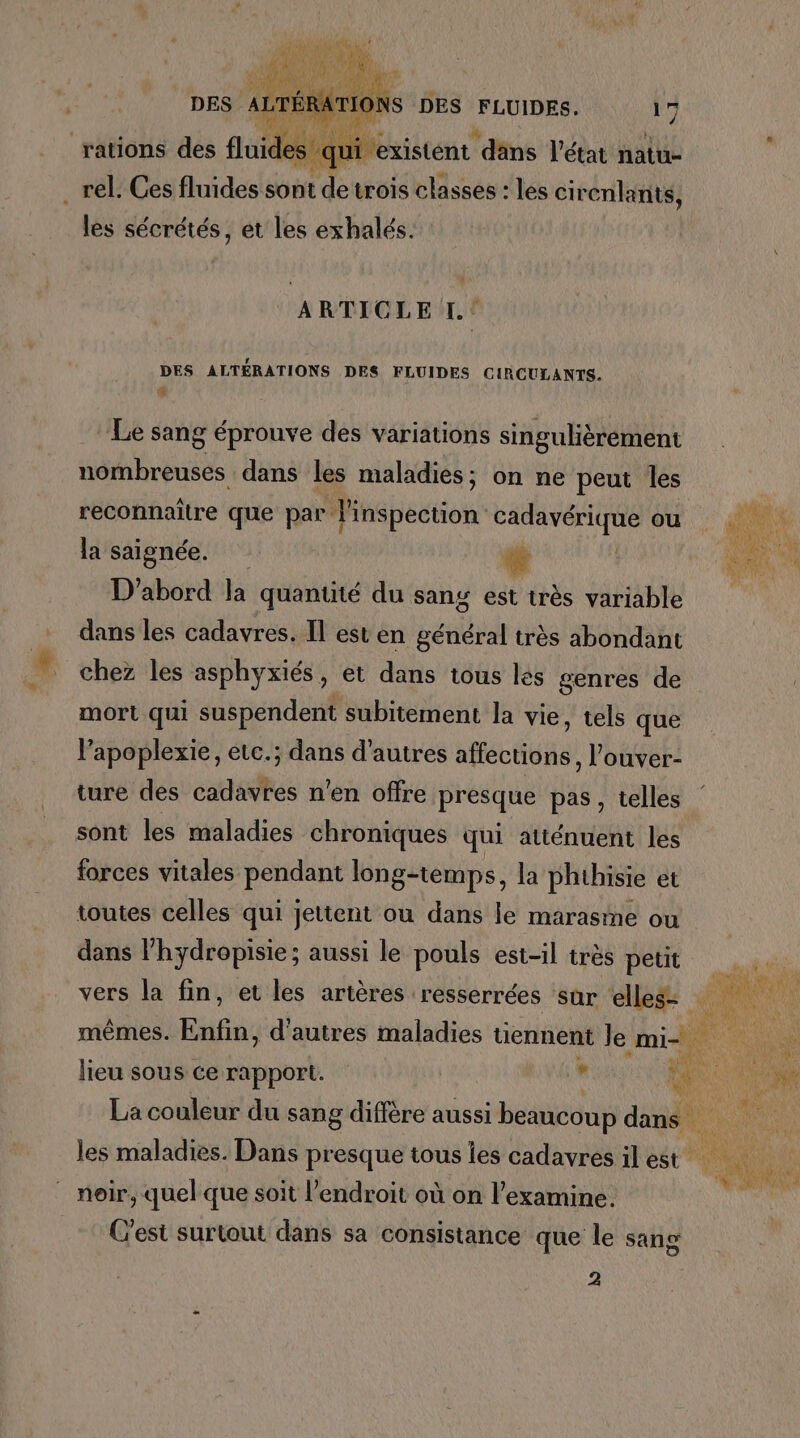_rel. Ces fluides sont “a A trois ae les cirenlanits, les sécrétés, et les exhalés. ARTICLE I: DES ALTÉRATIONS DES FLUIDES CIRCULANTS. Le sang éprouve des variations singulièrement nombreuses dans les maladies; on ne peut les reconnaître que par l'inspection cadavérique ou la saignée. D'abord la quantité du sang est très variable dans les cadavres. Il est en général très abondant chez les asphyxiés, et dans tous lés genres de mort qui suspendent subitement la vie, tels que l’apoplexie, etc.; dans d'autres afféciitas) l'ouver- ture des cas n'en offre presque pas, telles sont les maladies chroniques qui atténuent les forces vitales pendant long-temps, la phthisie et toutes celles qui jettent ou dans le marasme ou dans l’hydropisie; aussi le pouls est-il très petit La couleur du sang diffère aussi beaucoup dans les maladies. Dans presque tous les cadavres il est _ noir, quel que soit l'endroit où on l’examine. C’est surtout dans sa consistance que le sang 2 #- ee >