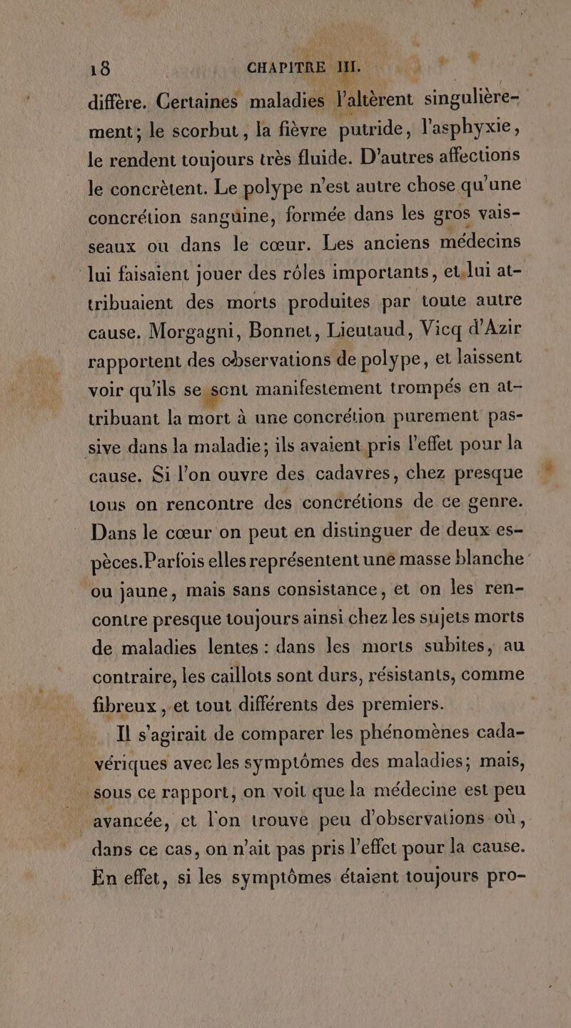 diffère. Certaines maladies Valtèrent singulière- ment; le scorbut, la fièvre putride, l'asphyxie, le endeut toujours très fluide. D’autres affections le concrètent. Le polype n’est autre chose qu'une concrétion sanguine, formée dans les gros vais- seaux ou dans le cœur. Les anciens médecins Jui faisaient jouer des rôles importants, et,lui at- tribuaient des morts produites par toute autre cause. Morgagni, Bonnet, Lieutaud, Vicq d'Azir rapportent des chservations de polype, et laissent voir qu'ils Ë manifestement trompés en at- tribuant la mort à une concrétion purement pas- sive dans la maladie; ils avaient pris l'effet pour la cause. Si l’on ouvre des cadavres, chez presque Lous on rencontre des concrétions de ce genre. Dans le cœur on peut en distinguer de deux es- pèces. Parfois elles représentent une masse blanche: ou jaune, mais sans consistance, et on les ren- contre presque toujours ainsi chez les sujets morts de maladies lentes : dans les morts subites, au contraire, les caillots sont durs, résistants, comme fibreux , et tout différents des premiers. Il s'agirait de comparer les phénomènes cada- _ vériques avec les symptômes des maladies; mais, sous ce rapport, on voil que la médecine est peu avancée, ct l'on trouve peu d'observations où, dans ce cas, on n’ait pas pris l'effet pour la cause. En effet, si les symptômes étaient toujours pro-