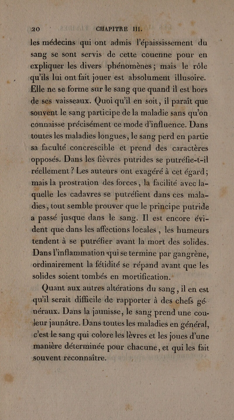 ao |: CHAPITRE JL. les médecins qui ont admis l’épaississéement du sang se sont servis de cette couenne pour en expliquer les divers phénomènes; mais le rôle qu'ils lui ont fait jouer est absolument illusoire. Elle ne se forme sur le sang que quand il est hors de:ses vaisseaux. Quoi qu'il en soit, il paraît que souvent le sang participe de la maladie sans qu’on connaisse précisément ce mode d'influence. Dans toutes les maladies longues, le sang perd en partie sa faculté concrescible et prend des caractères opposés. Dans les fièvres putrides se putréfie-t-il réellement ? Les auteurs ont exagéré à cet égard ; mais la prostration des forces , la facilité avec la- quelle les cadavres se putréfient dans ces mala- dies, tout semble prouver que le principe putride a passé jusque dans le sang. Il est encore évi- dent que dans les affections locales , les humeurs tendent à se putréfier avant la mort des solides. Dans l’inflammation qui se termine par gangrèné, ordinairement la fétidité se répand avant que les solides soient tombés en mortification.” Quant aux autres altérations du sang, il en est quil serait difficile de rapporter à des chefs gé.- uéraux. Dans la jaunisse, le sang prend une cou- Jeur jaunâtre. Dans toutes les maladies en général, s’est le sang qui colore les lèvres et les joues d’une manière déterminée pour chacune, et qui les fait souvent reconnaitre.