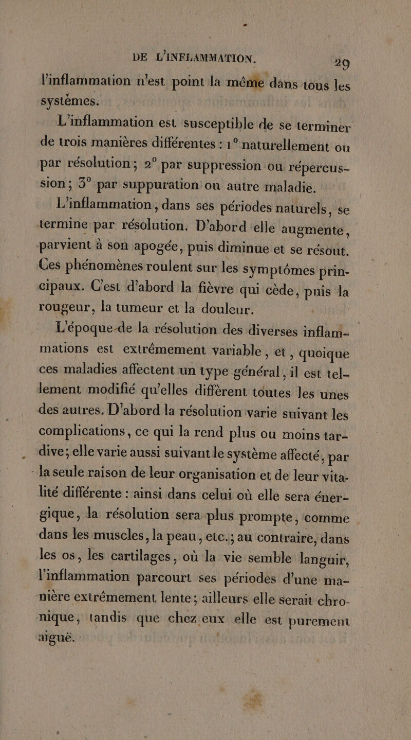 linflammation n'est point la méme dans tous les systèmes. | L'inflammation est susceptible de se terminer de trois manières différentes : 1° naturellement ou par résolution; 2° par suppression où répercus- sion; 3° par suppuration ou autre maladie. L’inflammation, dans ses périodes naturels, se termine par résolution. D'abord elle augmente , parvient à son apogée, puis diminue et se résout. Ces phénomènes roulent sur les Symptômes prin- cipaux. Cest d’abord la fièvre qui cède, puis la rougeur, la tumeur et la douleur. | L'époque-de la résolution des diverses inflam- mations est extrêmement variable, et, quoique ces maladies affectent un type général, il est tel- lement modifié qu’elles diffèrent toutes les unes des autres. D'abord la résolution (varie suivant les complications, ce qui la rend plus ou moins tar- dive; elle varie aussi suivant le système affecté y par ‘ la seule raison de leur organisation et de leur vita. lité différente : ainsi dans celui où elle sera éner- gique, la résolution sera plus prompte , comme dans les muscles, la peau, eic.; au contraire, dans les os, les cartilages, où la vie semble languir, l’mflammation parcourt ses périodes d’une ma- nière extrêmement lente; ailleurs elle serait chro- nique, tandis que chez eux elle est purement ? alguë. |