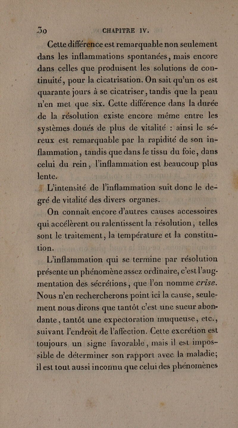 Cette différénce est remarquable non seulement dans les inflammations spontanées, mais encore dans celles que produisent les solutions de con- tinuité, pour la cicatrisation. On sait qu'un os est quarante jours à se cicatriser, tandis que la peau n'en met que six. Cette différence dans la durée de la résolution existe encore même entre les systèmes doués de plus de vitalité : ainsi le sé- reux est remarquable par la rapidité de son in- flammation, tandis que dans le tissu du foie, dans celui du rein, l’inflammation est beaucoup plus lente. : + L'intensité de l’inflammation suit donc le de- gré de vitalité des divers organes. On connaît encore d’autres causes accessoires qui accélèrent ou ralentissent la résolution, telles sont le traitement, la température et la constitu- tion. L'inflammation qui se termine par résolution présente un phénomène assez ordinaire, c'est l'aug- mentation des sécrétions, que l’on nomme crise. Nous n’en rechercherons point ici la cause, seule- ment nous dirons que tantôt c’est une sueur abon- dante , tantôt une expectoration muqueuse, etc., suivant l'endroit de l'affection. Cette excrétion est toujours un signe favorable, mais il est impos- sible de déterminer son rapport avec la maladie; il est tout aussi inconnu que celui des phénomènes