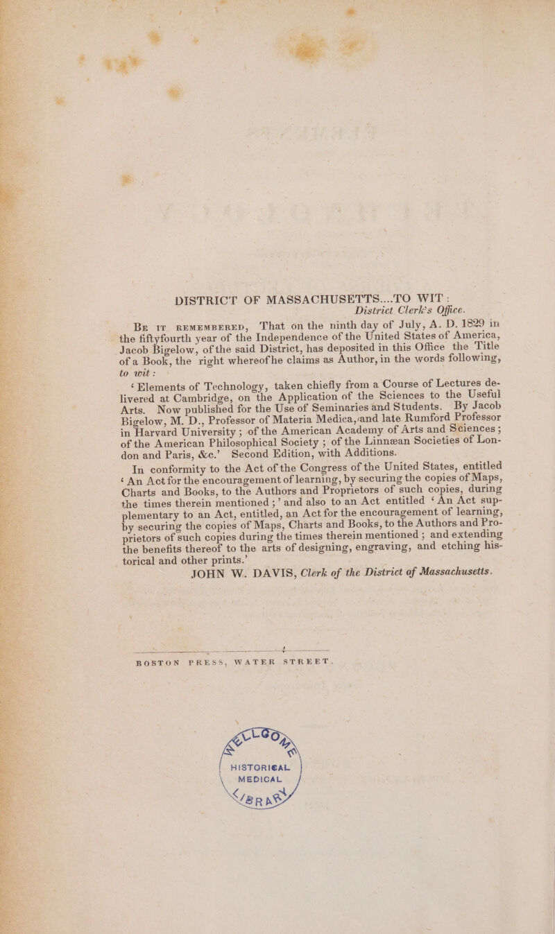 DISTRICT OF MASSACHUSETTS....TO WIT: District Clerk’s Office. Be iv REMEMBERED, That on the ninth day of July, A. D. 1829 in the fiftyfourth year of the Independence of the United States of America, Jacob Bigelow, of the said District, has deposited in this Office the Title of a Book, the right whereofhe claims as Author, in the words following, to wit: ‘Blements of Technology, taken chiefly from a Course of Lectures de- livered at Cambridge, on the Application of the Sciences to the Useful Arts. Now published for the Use of Seminaries and Students. By Jacob Bigelow, M. D., Professor of Materia Medica,:and late Rumford Professor : in Harvard University ; of the American Academy of Arts and Sciences ; a of the American Philosophical Society ; of the Linnean Societies of Lon- don and Paris, &amp;c.’ Second Edition, with Additions. In conformity to the Act of the Congress of the United States, entitled ‘ An Act for the encouragement of learning, by securing the copies of Maps, Charts and Books, to the Authors and Proprietors of such copies, during the times therein mentioned ;’ and also to an Act entitled ‘An Act sup- plementary to an Act, entitled, an Act for the encouragement of learning, by securing the copies of Maps, Charts and Books, to the Authors and Pro- prietors of such copies during the times therein mentioned ; and extending the benefits thereof to the arts of designing, engraving, and etching his- torical and other prints.’ JOHN W. DAVIS, Clerk of the District of Massachusetts. vad SS BOSTON PRESS, WATER STREET. HISTORICAL MEDICAL &lt;/BR pb * @