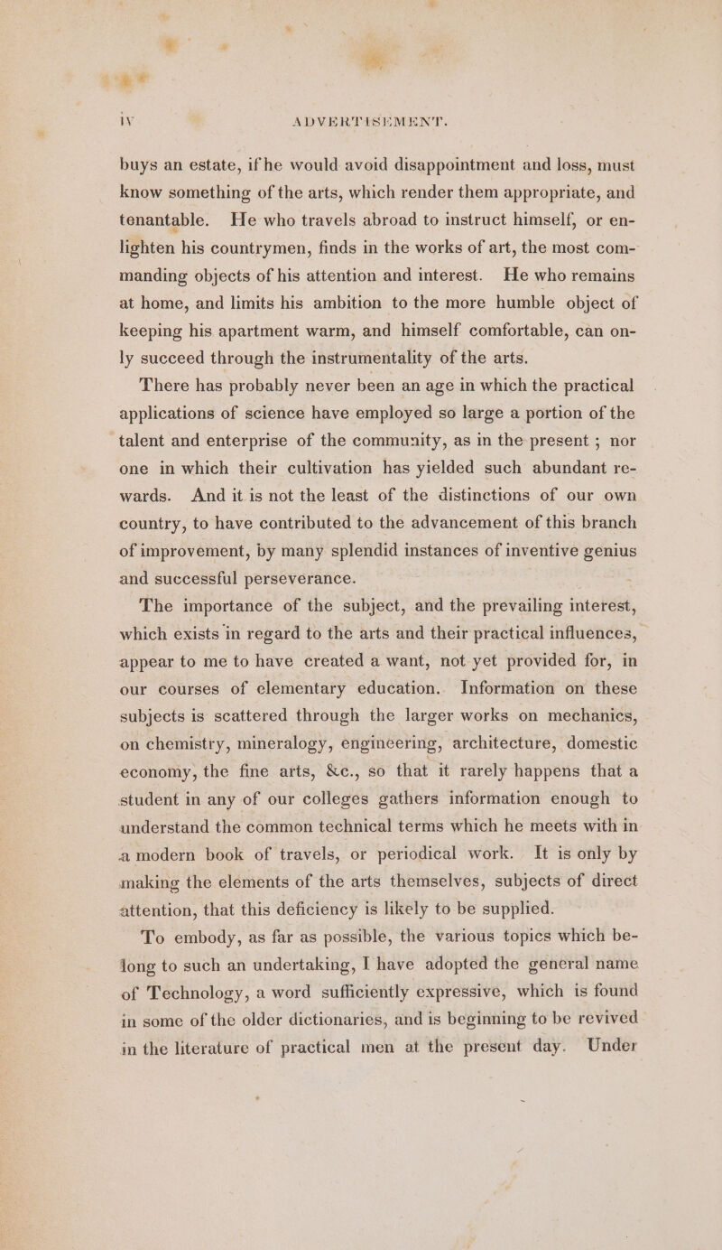 buys an estate, ifhe would avoid disappointment and loss, must know something of the arts, which render them appropriate, and tenantable. He who travels abroad to instruct himself, or en- lighten his countrymen, finds in the works of art, the most com- manding objects of his attention and interest. He who remains at home, and limits his ambition to the more humble object of keeping his apartment warm, and himself comfortable, can on- ly succeed through the instrumentality of the arts. There has probably never been an age in which the practical applications of science have employed so large a portion of the talent and enterprise of the community, as in the present ; nor one in which their cultivation has yielded such abundant re- wards. And it is not the least of the distinctions of our own country, to have contributed to the advancement of this branch of improvement, by many splendid instances of inventive genius and successful perseverance. ) The importance of the subject, and the prevailing interest, which exists in regard to the arts and their practical influences, appear to me to have created a want, not yet provided for, in our courses of clementary education. Information on these subjects is scattered through the larger works on mechanics, on chemistry, mineralogy, engineering, architecture, domestic economy, the fine arts, &amp;c., so that it rarely happens that a student in any of our colleges gathers information enough to understand the common technical terms which he meets with in amodern book of travels, or periodical work. It is only by making the elements of the arts themselves, subjects of direct attention, that this deficiency is likely to be supplied. To embody, as far as possible, the various topics which be- long to such an undertaking, I have adopted the general name of Technology, a word sufficiently expressive, which is found in some of the older dictionaries, and is beginning to be revived in the literature of practical men at the present day. Under