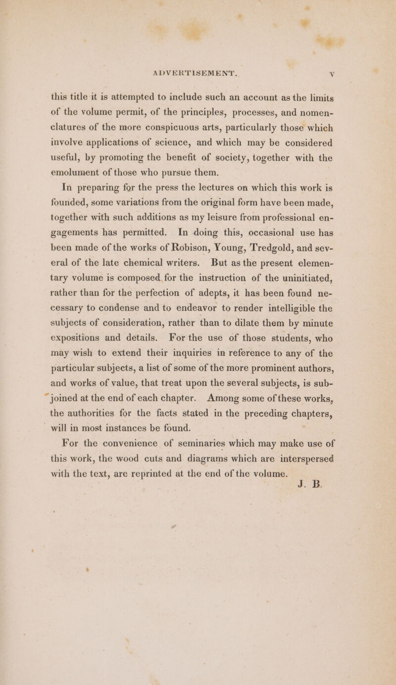 ¥ * * ADVERTISEMENT. Vv this title it is attempted to include such an account as the limits of the volume permit, of the principles, processes, and nomen- clatures of the more conspicuous arts, particularly those which involve applications of science, and which may be considered useful, by promoting the benefit of society, together with the emolument of those who pursue them. In preparing for the press the lectures on which this work is founded, some variations from the original form have been made, together with such additions as my leisure from professional en- gagements has permitted. In doing this, occasional use has been made of the works of Robison, Young, Tredgold, and sev- eral of the late chemical writers. But asthe present elemen- tary volume is composed for the instruction of the uninitiated, rather than for the perfection of adepts, it has been found ne- cessary to condense and to endeavor to render intelligible the subjects of consideration, rather than to dilate them by minute expositions and details. For the use of those students, who may wish to extend their inquiries in reference to any of the particular subjects, a list of some of the more prominent authors, and works of value, that treat upon the several subjects, is sub- “joined at the end of each chapter. Among some of these works, the authorities for the facts stated in the preceding a ei _ will in most instances be found. For the convenience of seminaries which may make use of this work, the wood cuts and diagrams which are interspersed with the text, are reprinted at the end of the volume. J. B.