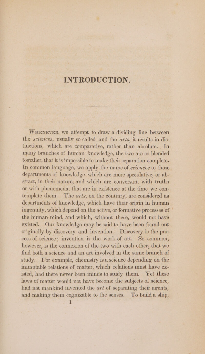 INTRODUCTION. WHENEVER we attempt to draw a dividing line between the sciences, usually so called. and the arts, it results in dis- tinctions, which are comparative, rather than absolute. In many branches of human knowledge, the two are so blended together, that it is impossible to make their separation complete. In common language, we apply the name of sciences to those departments of knowledge which are more speculative, or ab- stract, in their nature, and which are conversant with truths or with phenomena, that are in existence at the time we con- template them. 'The arts, on the contrary, are considered as departments of knowledge, which have their origin in human ingenuity, which depend on the active, or formative processes of | the human mind, and which, without these, would not have existed. Our knowledge may be said to have been found out originally by discovery and invention.” Discovery is the pro- cess of science; invention is the work of art. So common, however, is the connexion of the two with each other, that we find both a science and an art involved in the same branch of study. For example, chemistry is a science depending on the immutable relations of matter, which relations must have ex- isted, had there never been minds to study them. Yet these laws of matter would not have become the subjects of science, had not mankind invented the art of separating their agents, and making them cognizable to the senses. 'T'o build a ship,