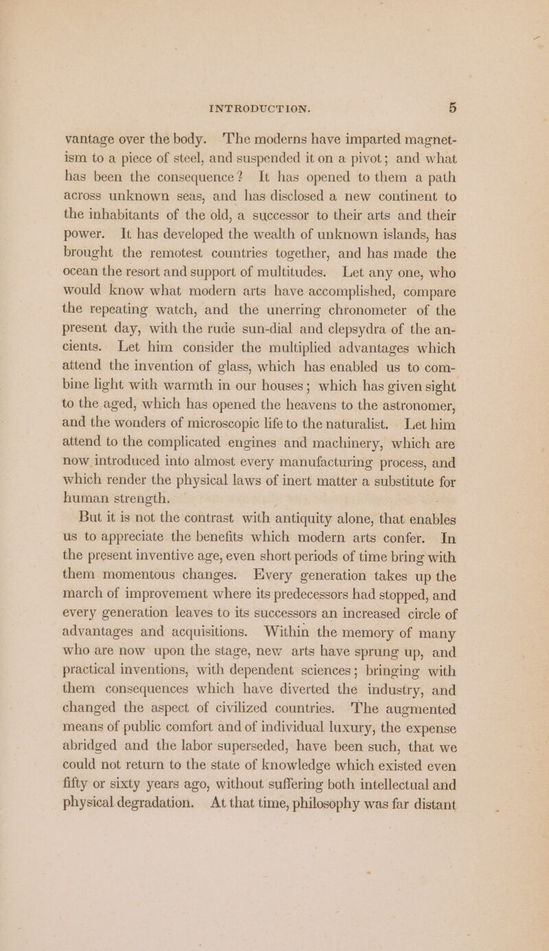 vantage over the body. ‘The moderns have imparted magnet- ism to a piece of steel, and suspended it on a pivot; and what has been the consequence? It has opened to them a path across unknown seas, and has disclosed a new continent to the inhabitants of the old, a successor to their arts and their power. It has developed the wealth of unknown islands, has brought the remotest countries together, and has made the ocean the resort and support of multitudes. Let any one, who would know what modern arts have accomplished, compare the repeating watch, and the unerring chronometer of the present day, with the rude sun-dial and clepsydra of the an- cients. Let him consider the multiplied advantages which attend the invention of glass, which has enabled us to com- bine light with warmth in our houses; which has given sight. to the aged, which has opened the heavens to the astronomer, and the wonders of microscopic life to the naturalist. Let him attend to the complicated engines and machinery, which are now introduced into almost every manufacturing process, and which render the physical laws of inert matter a substitute for human strength. | 7 But it is not the contrast with antiquity alone, that enables us to appreciate the benefits which modern arts confer. In the present inventive age, even short periods of time bring with them momentous changes. Every generation takes up the march of improvement where its predecessors had stopped, and every generation leaves to its successors an increased circle of advantages and acquisitions. Within the memory of many who are now upon the stage, new arts have sprung up, and practical inventions, with dependent sciences; bringing with them consequences which have diverted the industry, and changed the aspect of civilized countries. The augmented means of public comfort and of individual luxury, the expense abridged and the labor superseded, have been such, that we could not return to the state of knowledge which existed even fifty or sixty years ago, without suffering both intellectual and physical degradation. At that time, philosophy was far distant