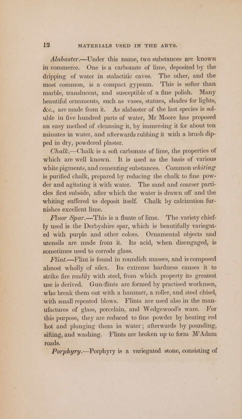 Alabaster—Under this name, two substances are known in commerce. One isa carbonate of lime, deposited by the dripping of water in stalactitic caves. The other, and the most common, is a compact gypsum. This is softer than marble, translucent, and susceptible of a fine polish. Many beautiful ornaments, such as vases, statues, shades for lights, &amp;c., are made from it. As alabaster of the last species is sol- uble in five hundred parts of water, Mr Moore has proposed an easy method of cleansing it, by immersing it for about ten minutes in water, and afterwards rubbing it with a brush dip- ped in diy, powdered plaster. Chalk.—Chalk is a soft carbonate of lime, the properties of which are well known. It is used as the basis of various white pigments, and cementing substances. Common whiting is purified chalk, prepared by reducing the chalk to fine pow- der and agitating it with water. The sand and coarser parti- cles first subside, after which the water is drawn off and the whiting suffered to deposit itself. Chalk by calcination fur- nishes excellent lime. Fluor Spar.—This is a fluate of lime. The variety chief- ly used is the Derbyshire spar, which is beautifully variegat- ed with purple and other colors. Ornamental objects and utensils are made from it. Its acid, when disengaged, is sometimes used to corrode glass. Flint.—F lint is found in roundish masses, and is composed almost wholly of silex. Its extreme hardness causes it to strike fire readily with steel, from which property its greatest use is derived. Gun-flints are formed by practised workmen, who break them out with a hammer, a roller, and steel chisel, with small repeated blows. Flints are used also in the man- ufactures of glass, porcelain, and Wedgewood’s ware. For this purpose, they are reduced to fine powder by heating red hot and plunging them in water; afterwards by pounding, sifting, and washing. F'lints are broken up to form M’Adam roads. , ees : Porphyry.—Porphyry is a variegated stone, consisting of