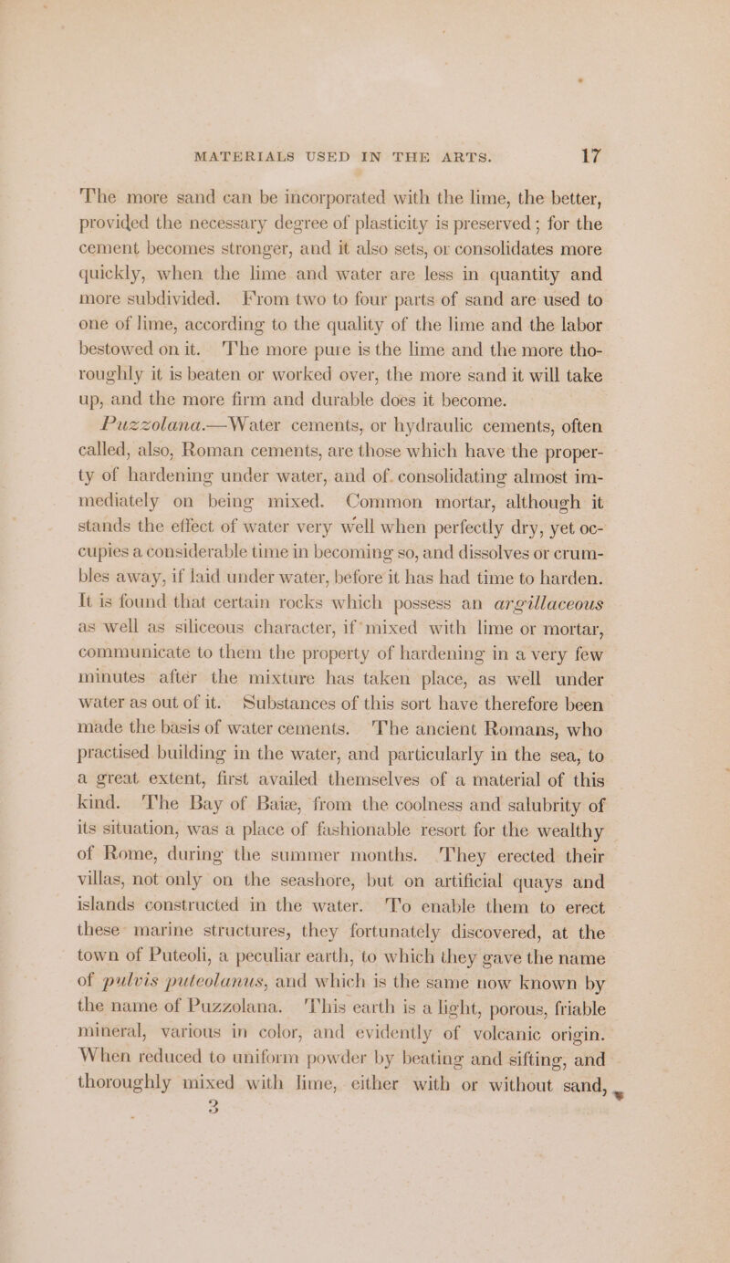 The more sand can be incorporated with the lime, the better, provided the necessary degree of plasticity is preserved ; for the cement becomes stronger, and it also sets, or consolidates more quickly, when the lime and water are less in quantity and more subdivided. From two to four parts of sand are used to one of lime, according to the quality of the lime and the labor bestowed on it. ‘The more pure is the lime and the more tho- roughly it is beaten or worked over, the more sand it will take up, and the more firm and durable does it become. Puzzolana.—Water cements, or hydraulic cements, often called, also, Roman cements, are those which have the proper- ty of hardening under water, and of. consolidating almost im- mediately on being mixed. Common mortar, although it stands the effect of water very well when perfectly dry, yet oc- cupies a considerable time in becoming so, and dissolves or crum- bles away, if laid under water, before it has had time to harden. It is found that certain rocks which possess an argillaceous as well as siliceous character, if’ mixed with lime or mortar, communicate to them the property of hardening in a very few minutes after the mixture has taken place, as well under water as out of it. Substances of this sort have therefore been made the basis of water cements. The ancient Romans, who practised building in the water, and particularly in the sea, to a great extent, first availed themselves of a material of this kind. 'The Bay of Bate, from the coolness and salubrity of its situation, was a place of fashionable resort for the wealthy of Rome, during the summer months. ‘They erected their villas, not only on the seashore, but on artificial quays and islands constructed in the water. T'o enable them to erect these marine structures, they fortunately discovered, at the town of Puteoli, a peculiar earth, to which they gave the name of pulvis puteolanus, and which is the same now known by the name of Puzzolana. This earth is a light, porous, friable mineral, various in color, and evidently of volcanic origin. When reduced to uniform powder by beating and sifting, and thoroughly mixed with lime, either with or without sand, . &gt; vw