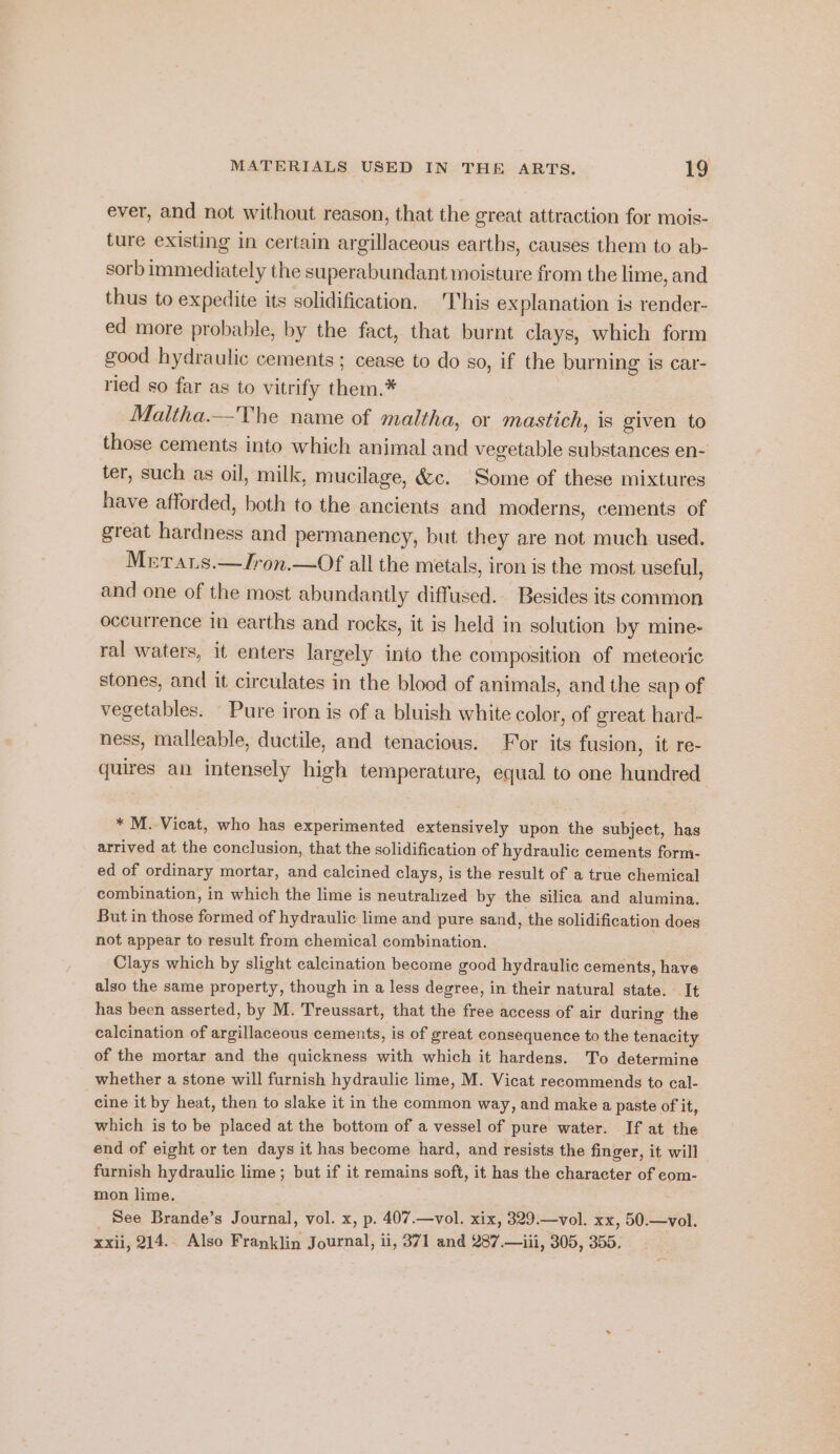 ever, and not without reason, that the great attraction for mois- ture existing in certain argillaceous earths, causes them to ab- sorb immediately the superabundant moisture from the lime, and thus to expedite its solidification. This explanation is render- ed more probable, by the fact, that burnt clays, which form good hydraulic cements; cease to do so, if the burning is car- ried so far as to vitrify them.* Maltha.—The name of maltha, or mastich, is given to those cements into which animal and vegetable substances en- ter, such as oil, milk, mucilage, &amp;c. Some of these mixtures have afforded, both to the ancients and moderns, cements of great hardness and permanency, but they are not much used. Mrrars.—Jron.—Of all the metals, iron is the most useful, and one of the most abundantly diffused. Besides its common occurrence in earths and rocks, it is held in solution by mine- ral waters, it enters largely into the composition of meteoric stones, and it circulates in the blood of animals, and the sap of vegetables. Pure iron is of a bluish white color, of great hard- ness, malleable, ductile, and tenacious. For its fusion, it re- quires an intensely high temperature, equal to one hundred * M. Vicat, who has experimented extensively upon the subject, has arrived at the conclusion, that the solidification of hydraulic cements form- ed of ordinary mortar, and calcined clays, is the result of a true chemical combination, in which the lime is neutralized by the silica and alumina. But in those formed of hydraulic lime and pure sand, the solidification does not appear to result from chemical combination. Clays which by slight calcination become good hydraulic cements, have also the same property, though in a less degree, in their natural state. It has been asserted, by M. Treussart, that the free access of air during the calcination of argillaceous cements, is of great consequence to the tenacity of the mortar and the quickness with which it hardens. To determine whether a stone will furnish hydraulic lime, M. Vicat recommends to cal- cine it by heat, then to slake it in the common way, and make a paste of it, which is to be placed at the bottom of a vessel of pure water. If at the end of eight or ten days it has become hard, and resists the finger, it will furnish hydraulic lime; but if it remains soft, it has the character of com- mon lime. See Brande’s Journal, vol. x, p. 407.—vol. xix, 329.—vol. xx, 50.—vol. xxii, 214. Also Franklin Journal, ii, 371 and 287.—iii, 305, 355.