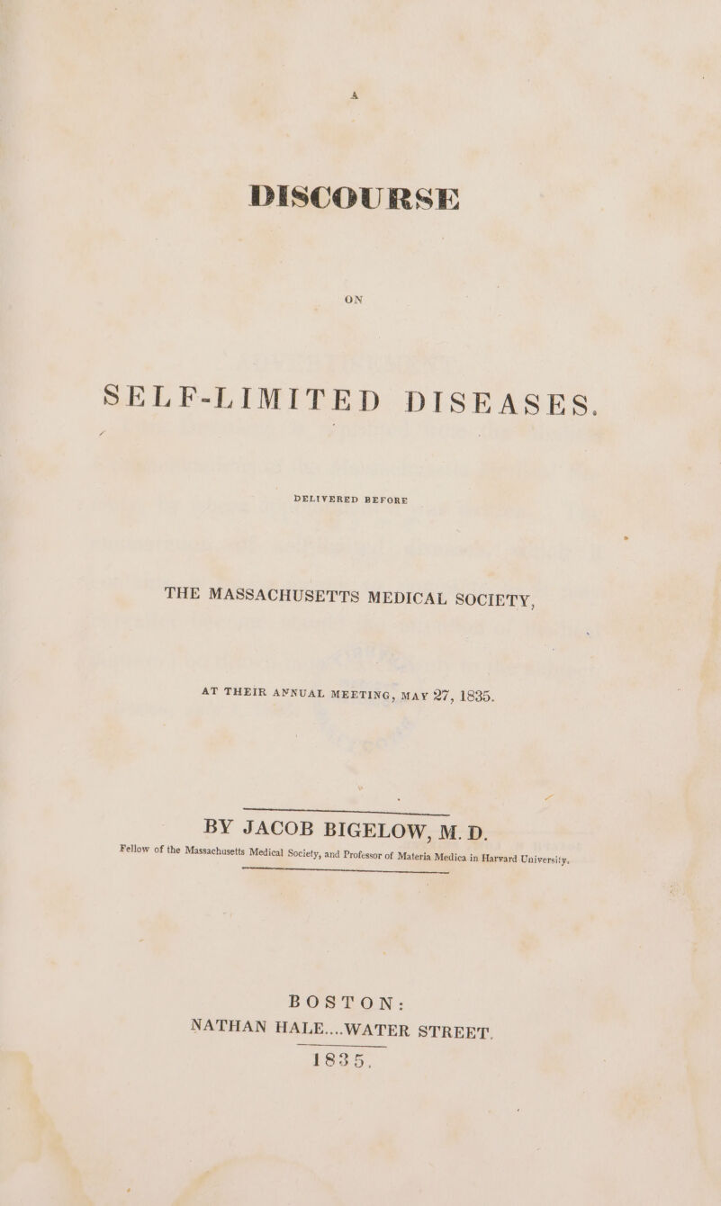 DISCOURSE ON SELF-LIMITED DISEASES. THE MASSACHUSETTS MEDICAL SOCIETY, AT THEIR AYNUAL MEETING, MAY 27, 1835. heen ai aT ely us BY JACOB BIGELOW, M.D. Fellow of the Massachusetts Medical Society, and Professor of Materia Medica in Harvard University. BOSTON: NATHAN HALE....WATER STREET. 1835,