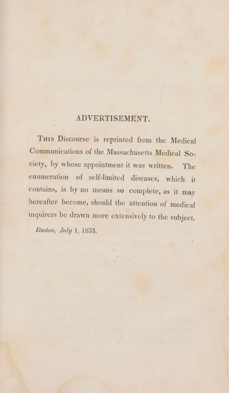 ADVERTISEMENT. Tus Discourse is reprinted from the Medical Communications of the Massachusetts Medical So- ciety, by whose appointment it was written. The enumeration of self-limited diseases, which it contains, is by no means so complete, as it may hereafter become, should the attention of medical inquirers be drawn more extensively to the subject. Boston, July 1, 1835.