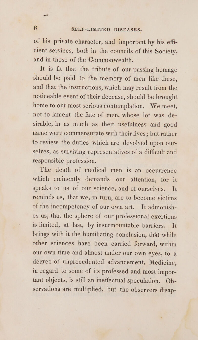 of his private character, and important by his effi- cient services, both in the councils of this Society, and in those of the Commonwealth. It is fit that the tribute of our passing homage should be paid to the memory of men like these, and that the instructions, which may result from the noticeable event of their decease, should be brought home to our most serious contemplation. We meet, not to lament the fate of men, whose lot was de- sirable, in as much as their usefulness and good name were commensurate with their lives; but rather to review the duties which are devolved upon our- selves, as surviving representatives of a difficult and responsible profession. The death of medical men is an occurrence which eminently demands our attention, for it speaks to us of our science, and of ourselves. It reminds us, that we, in turn, are to become victims of the incompetency of our own art. It admonish- es us, that the sphere of our professional exertions is limited, at last, by insurmountable barriers. It brings with it the humiliating conclusion, that while other sciences have been carried forward, within our own time and almost under our own eyes, to a degree of unprecedented advancement, Medicine, in regard to some of its professed and most impor- tant objects, is still an ineffectual speculation. Ob- servations are multiplied, but the observers disap-