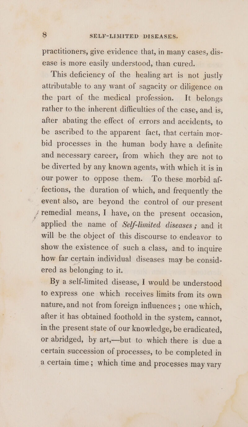 oN Ne : practitioners, give evidence that, in many cases, dis- ease is more easily understood, than cured. This deficiency of the healing art is not justly attributable to any want of sagacity or diligence on the part of the medical profession. It belongs rather to the inherent difficulties of the case, and is, after abating the effect of errors and accidents, to be ascribed to the apparent fact, that certain mor- bid processes in the human body have a definite and necessary career, from which they are not to be diverted by any known agents, with which it is in our power to oppose them. To these morbid af- fections, the duration of which, and frequently the event also, are beyond the control of our present remedial means, I have, on the present occasion, applied the name of Self-limited diseases ; and it will be the object of this discourse to endeavor to show the existence of such a class, and to inquire how far certain individual diseases may be consid- ered as belonging tot. By a self-limited disease, I would be understood to express one which receives limits from its own nature, and not from foreign influences ; one which, after it has obtained foothold in the system, cannot, in the present state of our knowledge, be eradicated, or abridged, by art,—but to which there is due a certain succession of processes, to be completed in