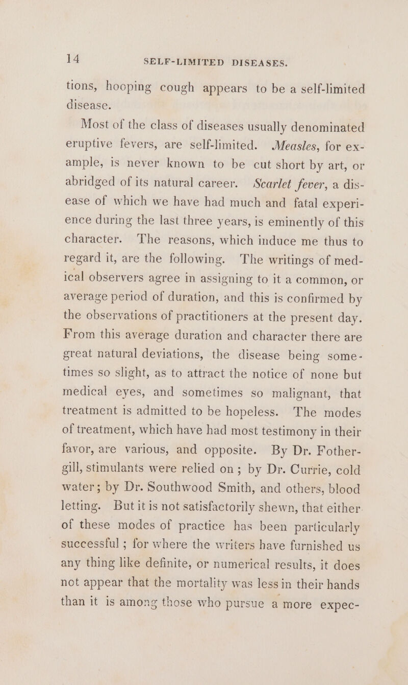 tions, hooping cough appears to be a self-limited disease. Most of the class of diseases usually denominated eruptive fevers, are self-limited. Measles, for ex- ample, is never known to be cut short by art, or abridged of its natural career. Scarlet fever, a dis- ease of which we have had much and fatal experi- ence during the last three years, is eminently of this character. The reasons, which induce me thus to regard it, are the following. The writings of med- ical observers agree in assigning to it a common, or average period of duration, and this is confirmed by the observations of practitioners at the present day. From this average duration and character there are great natural deviations, the disease being some- times so slight, as to attract the notice of none but medical eyes, and sometimes so malignant, that treatment is admitted to be hopeless. The modes of treatment, which have had most testimony in their favor, are various, and opposite. By Dr. Fother- gill, stimulants were relied on; by Dr. Currie, cold water; by Dr. Southwood Smith, and others, blood letting. But it is not satisfactorily shewn, that either. of these modes of practice has been particularly successiul ; for where the writers have furnished us any thing like definite, or numerical results, it does not appear that the mortality was less in their hands than it is among those who pursue a more expec-