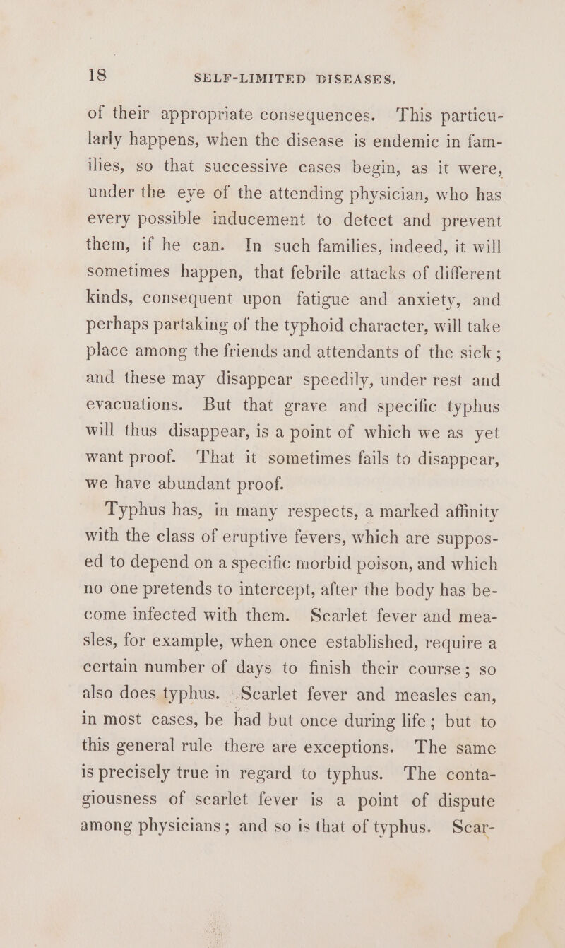 of their appropriate consequences. This particu- larly happens, when the disease is endemic in fam- ilies, so that successive cases begin, as it were, under the eye of the attending physician, who has every possible inducement to detect and prevent them, if he can. In such families, indeed, it will sometimes happen, that febrile attacks of different kinds, consequent upon fatigue and anxiety, and perhaps partaking of the typhoid character, will take place among the friends and attendants of the sick ; and these may disappear speedily, under rest and evacuations. But that grave and specific typhus will thus disappear, is a point of which we as yet want proof. That it sometimes fails to disappear, we have abundant proof. Typhus has, in many respects, a marked affinity with the class of eruptive fevers, which are suppos- ed to depend on a specific morbid poison, and which no one pretends to intercept, after the body has be- come infected with them. Scarlet fever and mea- sles, for example, when once established, require a certain number of days to finish their course; so also does typhus. ‘Scarlet fever and measles can, in most cases, be had but once during life; but to this general rule there are exceptions. The same is precisely true in regard to typhus. The conta- giousness of scarlet fever is a point of dispute among physicians; and so is that of typhus. Scar-