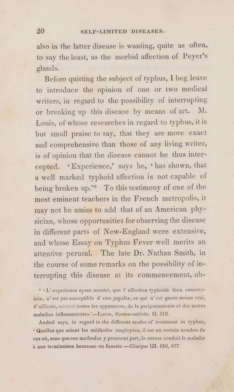 also in the latter disease is wanting, quite as often, to say the least, as the morbid affection of Peyer’s glands. Before quitting the subject of typhus, I beg leave to introduce the opinion of one or two medical writers, in regard to the possibility of interrupting or breaking up this disease by means of art. M. Louis, of whose researches in regard to typhus, it is but small praise to say, that they are more exact and comprehensive than those of any living writer, is of opinion that the disease cannot be thus inter- cepted. ‘Experience,’ says he, ‘has shown, that a well marked typhoid affection is not capable of being broken up.”* To this testimony of one of the most eminent teachers in the French metropolis, it may not be amiss to add that of an American phy- sician, whose opportunities for observing the disease in different parts of New-England were extensive, and whose Essay on Typhus Fever well merits an attentive perusal. The late Dr. Nathan Smith, in the course of some remarks on the possibility of in- terrupting this disease at its commencement, ob- * ¢1, experience ayant montré, que |’ affection typhoide bien caractcr- iste, n’ est passusceptible d’ etre jugulée, ce qui n’ est guere moins vrai, d@’ ailleurs, suivant toutes les apparences, de la peripneumonie et des autres maladies inflammatoires.—Lovis, Gastro-entérite. I]. 512. Andral says, in regard to the different modes of treatment in typhus, ‘ Quelles que soient les méthodes employées, il est un certain nombre de cas oti, sans que ces methodes y prennent part, la nature conduit la maladie 4X une terminaison heureuse ou funeste.— Clinique III. 616, 617.